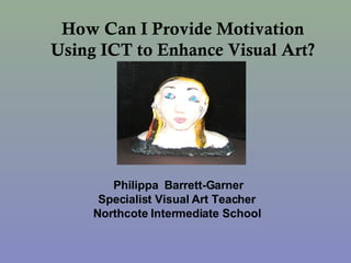 How Can I Provide Motivation Using ICT to Enhance Visual Art? Philippa  Barrett-Garner Specialist Visual Art Teacher Northcote Intermediate School 