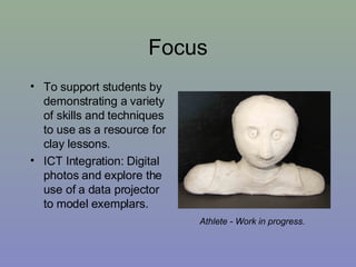 Focus To support students by demonstrating a variety of skills and techniques to use as a resource for clay lessons. ICT Integration: Digital photos and explore the use of a data projector to model exemplars. Athlete - Work in progress . 