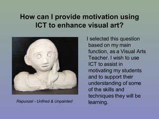 How can I provide motivation using ICT to enhance visual art? I selected this question based on my main function, as a Visual Arts Teacher. I wish to use ICT to assist in motivating my students and to support their understanding of some of the skills and techniques they will be learning. Rapunzel - Unfired & Unpainted 
