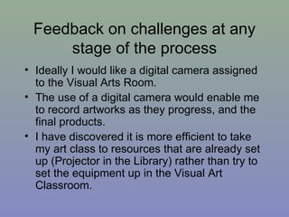 Feedback on challenges at any stage of the process Ideally I would like a digital camera assigned to the Visual Arts Room. The use of a digital camera would enable me to record artworks as they progress, and the final products. I have discovered it is more efficient to take my art class to resources that are already set up (Projector in the Library) rather than try to set the equipment up in the Visual Art Classroom. 