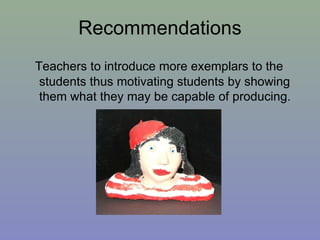 Recommendations Teachers to introduce more exemplars to the students thus motivating students by showing them what they may be capable of producing. 
