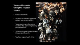 You should consider
taking this subject if
you are:
• Curious about life.
• You have an interest in people,
culture and current affairs.
• You enjoy the act of creating,
whether that is drawing, taking
photographs etc.
• You want to make people look at
the world differently.
• You have a good work ethic.
 