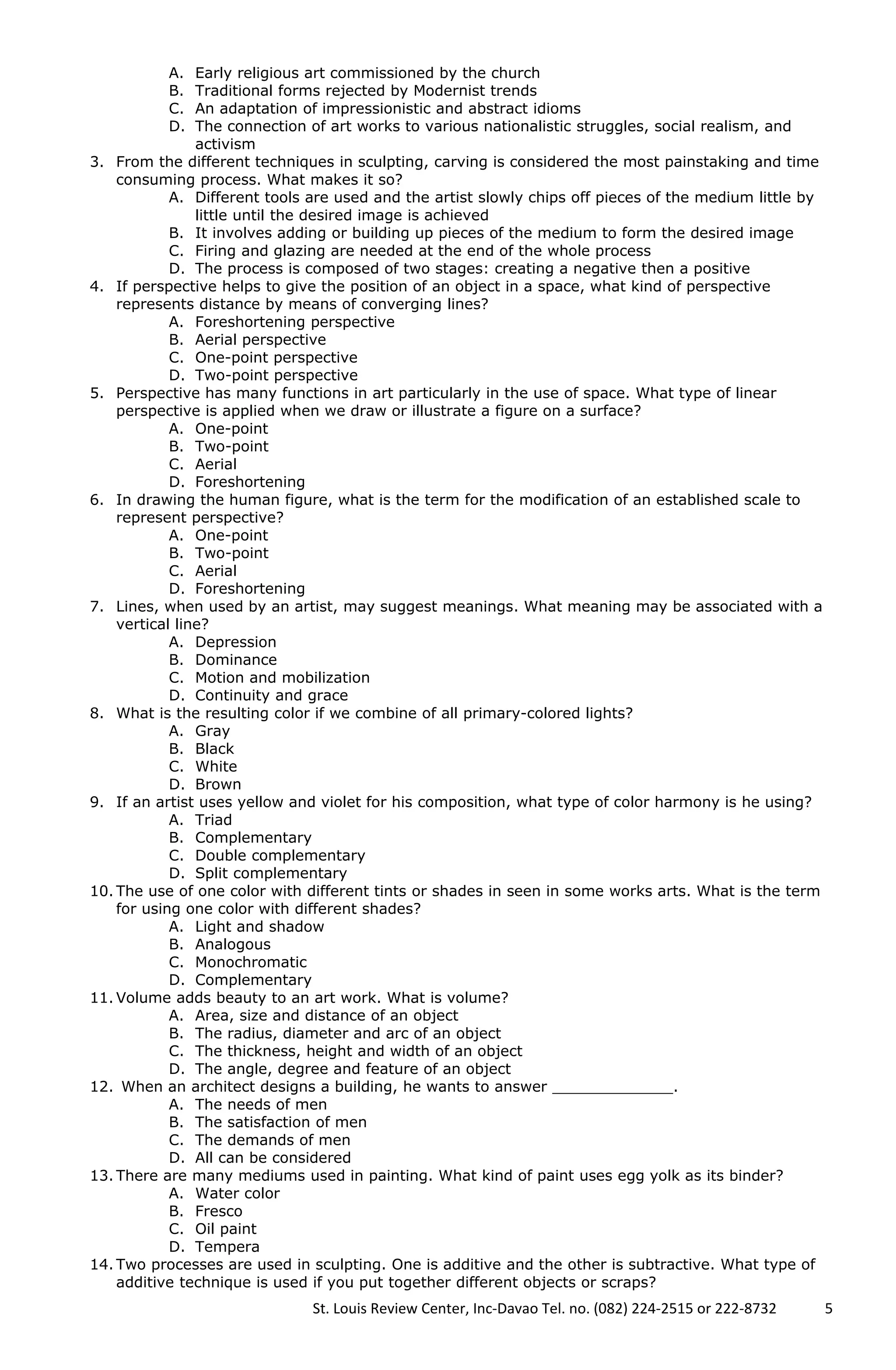 A. Early religious art commissioned by the church
B. Traditional forms rejected by Modernist trends
C. An adaptation of impressionistic and abstract idioms
D. The connection of art works to various nationalistic struggles, social realism, and
activism
3. From the different techniques in sculpting, carving is considered the most painstaking and time
consuming process. What makes it so?
A. Different tools are used and the artist slowly chips off pieces of the medium little by
little until the desired image is achieved
B. It involves adding or building up pieces of the medium to form the desired image
C. Firing and glazing are needed at the end of the whole process
D. The process is composed of two stages: creating a negative then a positive
4. If perspective helps to give the position of an object in a space, what kind of perspective
represents distance by means of converging lines?
A. Foreshortening perspective
B. Aerial perspective
C. One-point perspective
D. Two-point perspective
5. Perspective has many functions in art particularly in the use of space. What type of linear
perspective is applied when we draw or illustrate a figure on a surface?
A. One-point
B. Two-point
C. Aerial
D. Foreshortening
6. In drawing the human figure, what is the term for the modification of an established scale to
represent perspective?
A. One-point
B. Two-point
C. Aerial
D. Foreshortening
7. Lines, when used by an artist, may suggest meanings. What meaning may be associated with a
vertical line?
A. Depression
B. Dominance
C. Motion and mobilization
D. Continuity and grace
8. What is the resulting color if we combine of all primary-colored lights?
A. Gray
B. Black
C. White
D. Brown
9. If an artist uses yellow and violet for his composition, what type of color harmony is he using?
A. Triad
B. Complementary
C. Double complementary
D. Split complementary
10. The use of one color with different tints or shades in seen in some works arts. What is the term
for using one color with different shades?
A. Light and shadow
B. Analogous
C. Monochromatic
D. Complementary
11. Volume adds beauty to an art work. What is volume?
A. Area, size and distance of an object
B. The radius, diameter and arc of an object
C. The thickness, height and width of an object
D. The angle, degree and feature of an object
12. When an architect designs a building, he wants to answer _____________.
A. The needs of men
B. The satisfaction of men
C. The demands of men
D. All can be considered
13. There are many mediums used in painting. What kind of paint uses egg yolk as its binder?
A. Water color
B. Fresco
C. Oil paint
D. Tempera
14. Two processes are used in sculpting. One is additive and the other is subtractive. What type of
additive technique is used if you put together different objects or scraps?
St. Louis Review Center, Inc-Davao Tel. no. (082) 224-2515 or 222-8732 5
 