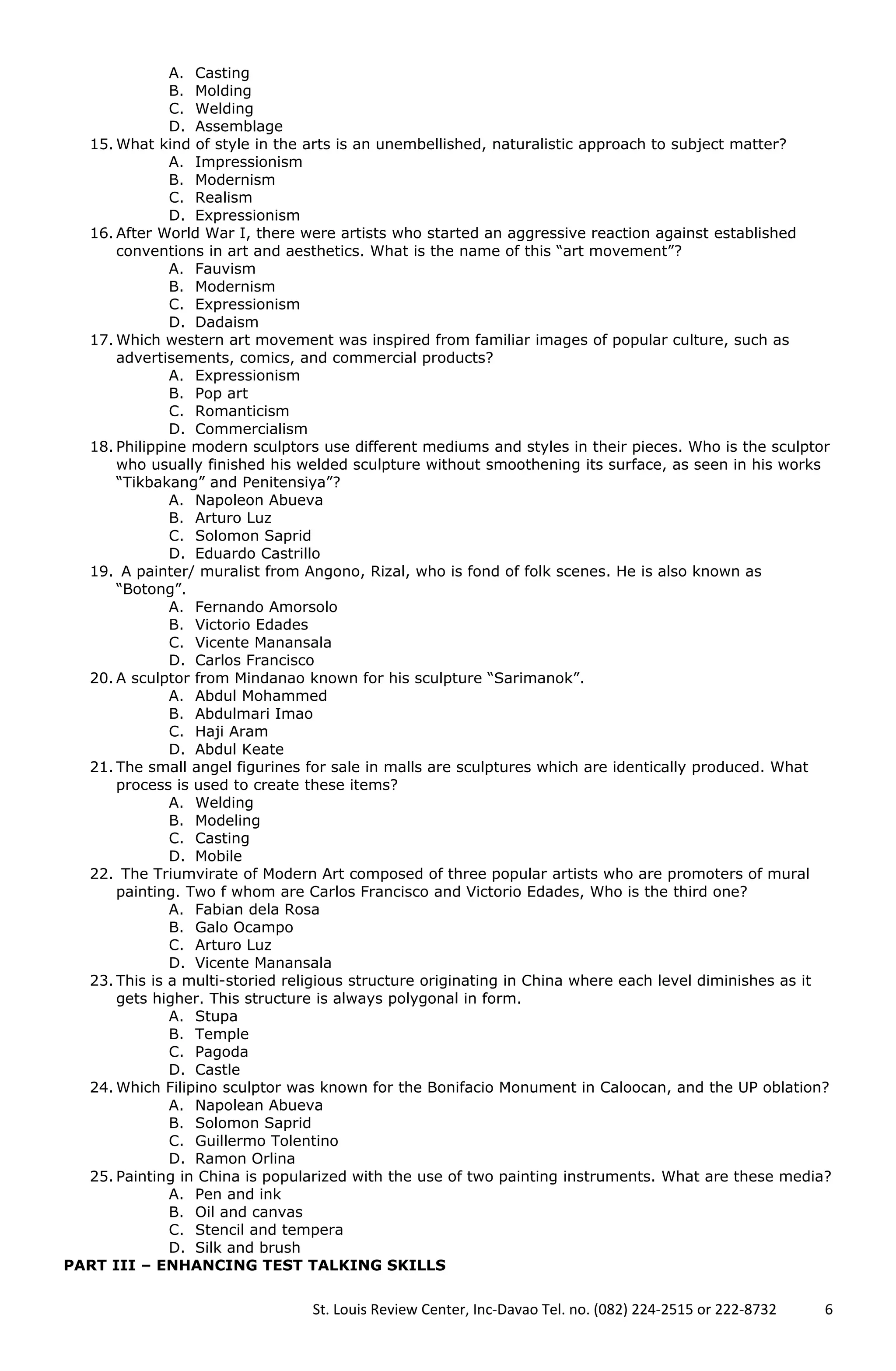 A. Casting
B. Molding
C. Welding
D. Assemblage
15. What kind of style in the arts is an unembellished, naturalistic approach to subject matter?
A. Impressionism
B. Modernism
C. Realism
D. Expressionism
16. After World War I, there were artists who started an aggressive reaction against established
conventions in art and aesthetics. What is the name of this “art movement”?
A. Fauvism
B. Modernism
C. Expressionism
D. Dadaism
17. Which western art movement was inspired from familiar images of popular culture, such as
advertisements, comics, and commercial products?
A. Expressionism
B. Pop art
C. Romanticism
D. Commercialism
18. Philippine modern sculptors use different mediums and styles in their pieces. Who is the sculptor
who usually finished his welded sculpture without smoothening its surface, as seen in his works
“Tikbakang” and Penitensiya”?
A. Napoleon Abueva
B. Arturo Luz
C. Solomon Saprid
D. Eduardo Castrillo
19. A painter/ muralist from Angono, Rizal, who is fond of folk scenes. He is also known as
“Botong”.
A. Fernando Amorsolo
B. Victorio Edades
C. Vicente Manansala
D. Carlos Francisco
20. A sculptor from Mindanao known for his sculpture “Sarimanok”.
A. Abdul Mohammed
B. Abdulmari Imao
C. Haji Aram
D. Abdul Keate
21. The small angel figurines for sale in malls are sculptures which are identically produced. What
process is used to create these items?
A. Welding
B. Modeling
C. Casting
D. Mobile
22. The Triumvirate of Modern Art composed of three popular artists who are promoters of mural
painting. Two f whom are Carlos Francisco and Victorio Edades, Who is the third one?
A. Fabian dela Rosa
B. Galo Ocampo
C. Arturo Luz
D. Vicente Manansala
23. This is a multi-storied religious structure originating in China where each level diminishes as it
gets higher. This structure is always polygonal in form.
A. Stupa
B. Temple
C. Pagoda
D. Castle
24. Which Filipino sculptor was known for the Bonifacio Monument in Caloocan, and the UP oblation?
A. Napolean Abueva
B. Solomon Saprid
C. Guillermo Tolentino
D. Ramon Orlina
25. Painting in China is popularized with the use of two painting instruments. What are these media?
A. Pen and ink
B. Oil and canvas
C. Stencil and tempera
D. Silk and brush
PART III – ENHANCING TEST TALKING SKILLS
St. Louis Review Center, Inc-Davao Tel. no. (082) 224-2515 or 222-8732 6
 