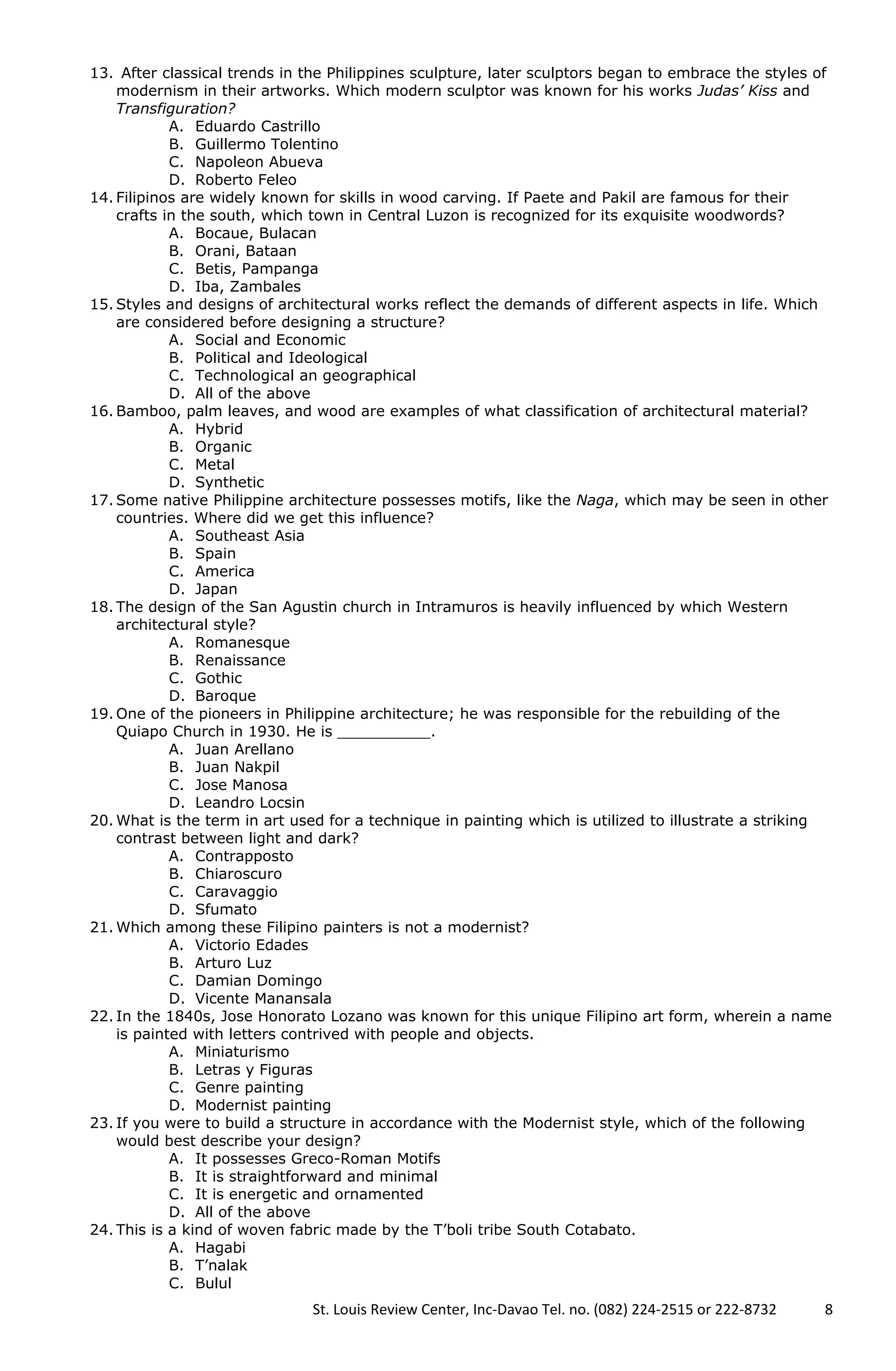 13. After classical trends in the Philippines sculpture, later sculptors began to embrace the styles of
modernism in their artworks. Which modern sculptor was known for his works Judas’ Kiss and
Transfiguration?
A. Eduardo Castrillo
B. Guillermo Tolentino
C. Napoleon Abueva
D. Roberto Feleo
14. Filipinos are widely known for skills in wood carving. If Paete and Pakil are famous for their
crafts in the south, which town in Central Luzon is recognized for its exquisite woodwords?
A. Bocaue, Bulacan
B. Orani, Bataan
C. Betis, Pampanga
D. Iba, Zambales
15. Styles and designs of architectural works reflect the demands of different aspects in life. Which
are considered before designing a structure?
A. Social and Economic
B. Political and Ideological
C. Technological an geographical
D. All of the above
16. Bamboo, palm leaves, and wood are examples of what classification of architectural material?
A. Hybrid
B. Organic
C. Metal
D. Synthetic
17. Some native Philippine architecture possesses motifs, like the Naga, which may be seen in other
countries. Where did we get this influence?
A. Southeast Asia
B. Spain
C. America
D. Japan
18. The design of the San Agustin church in Intramuros is heavily influenced by which Western
architectural style?
A. Romanesque
B. Renaissance
C. Gothic
D. Baroque
19. One of the pioneers in Philippine architecture; he was responsible for the rebuilding of the
Quiapo Church in 1930. He is __________.
A. Juan Arellano
B. Juan Nakpil
C. Jose Manosa
D. Leandro Locsin
20. What is the term in art used for a technique in painting which is utilized to illustrate a striking
contrast between light and dark?
A. Contrapposto
B. Chiaroscuro
C. Caravaggio
D. Sfumato
21. Which among these Filipino painters is not a modernist?
A. Victorio Edades
B. Arturo Luz
C. Damian Domingo
D. Vicente Manansala
22. In the 1840s, Jose Honorato Lozano was known for this unique Filipino art form, wherein a name
is painted with letters contrived with people and objects.
A. Miniaturismo
B. Letras y Figuras
C. Genre painting
D. Modernist painting
23. If you were to build a structure in accordance with the Modernist style, which of the following
would best describe your design?
A. It possesses Greco-Roman Motifs
B. It is straightforward and minimal
C. It is energetic and ornamented
D. All of the above
24. This is a kind of woven fabric made by the T’boli tribe South Cotabato.
A. Hagabi
B. T’nalak
C. Bulul
St. Louis Review Center, Inc-Davao Tel. no. (082) 224-2515 or 222-8732 8
 