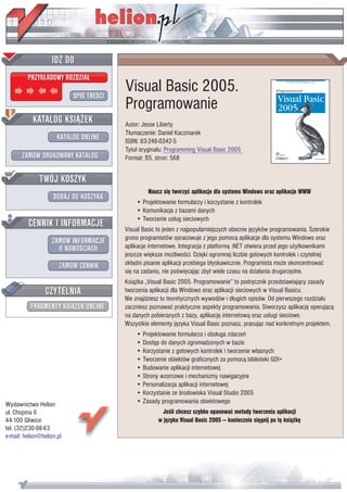 IDZ DO
         PRZYK£ADOWY ROZDZIA£

                           SPIS TREŒCI
                                         Visual Basic 2005.
                                         Programowanie
           KATALOG KSI¥¯EK               Autor: Jesse Liberty
                                         T³umaczenie: Daniel Kaczmarek
                      KATALOG ONLINE     ISBN: 83-246-0342-5
                                         Tytu³ orygina³u: Programming Visual Basic 2005
       ZAMÓW DRUKOWANY KATALOG           Format: B5, stron: 568


              TWÓJ KOSZYK
                                                  Naucz siê tworzyæ aplikacje dla systemu Windows oraz aplikacje WWW
                    DODAJ DO KOSZYKA
                                             • Projektowanie formularzy i korzystanie z kontrolek
                                             • Komunikacja z bazami danych
         CENNIK I INFORMACJE                 • Tworzenie us³ug sieciowych
                                         Visual Basic to jeden z najpopularniejszych obecnie jêzyków programowania. Szerokie
                                         grono programistów opracowuje z jego pomoc¹ aplikacje dla systemu Windows oraz
                   ZAMÓW INFORMACJE
                     O NOWOŒCIACH        aplikacje internetowe. Integracja z platform¹ .NET otwiera przed jego u¿ytkownikami
                                         jeszcze wiêksze mo¿liwoœci. Dziêki ogromnej liczbie gotowych kontrolek i czytelnej
                       ZAMÓW CENNIK      sk³adni pisanie aplikacji przebiega b³yskawicznie. Programista mo¿e skoncentrowaæ
                                         siê na zadaniu, nie poœwiêcaj¹c zbyt wiele czasu na dzia³ania drugorzêdne.
                                         Ksi¹¿ka „Visual Basic 2005. Programowanie” to podrêcznik przedstawiaj¹cy zasady
                 CZYTELNIA               tworzenia aplikacji dla Windows oraz aplikacji sieciowych w Visual Basicu.
                                         Nie znajdziesz tu teoretycznych wywodów i d³ugich opisów. Od pierwszego rozdzia³u
          FRAGMENTY KSI¥¯EK ONLINE       zaczniesz poznawaæ praktyczne aspekty programowania. Stworzysz aplikacjê operuj¹c¹
                                         na danych pobieranych z bazy, aplikacjê internetow¹ oraz us³ugi sieciowe.
                                         Wszystkie elementy jêzyka Visual Basic poznasz, pracuj¹c nad konkretnym projektem.
                                             • Projektowanie formularza i obs³uga zdarzeñ
                                             • Dostêp do danych zgromadzonych w bazie
                                             • Korzystanie z gotowych kontrolek i tworzenie w³asnych
                                             • Tworzenie obiektów graficznych za pomoc¹ biblioteki GDI+
                                             • Budowanie aplikacji internetowej
                                             • Strony wzorcowe i mechanizmy nawigacyjne
                                             • Personalizacja aplikacji internetowej
                                             • Korzystanie ze œrodowiska Visual Studio 2005
Wydawnictwo Helion                           • Zasady programowania obiektowego
ul. Chopina 6                                           Jeœli chcesz szybko opanowaæ metody tworzenia aplikacji
44-100 Gliwice                                        w jêzyku Visual Basic 2005 — koniecznie siêgnij po tê ksi¹¿kê
tel. (32)230-98-63
e-mail: helion@helion.pl
 