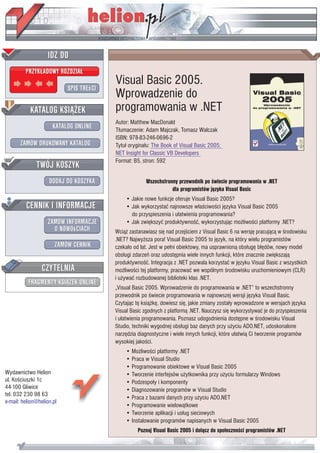 Visual Basic 2005.
                           Wprowadzenie do
                           programowania w .NET
                           Autor: Matthew MacDonald
                           T³umaczenie: Adam Majczak, Tomasz Walczak
                           ISBN: 978-83-246-0696-2
                           Tytu³ orygina³u: The Book of Visual Basic 2005:
                           NET Insight for Classic VB Developers
                           Format: B5, stron: 592


                                         Wszechstronny przewodnik po œwiecie programowania w .NET
                                                    dla programistów jêzyka Visual Basic
                               • Jakie nowe funkcje oferuje Visual Basic 2005?
                               • Jak wykorzystaæ najnowsze w³aœciwoœci jêzyka Visual Basic 2005
                                 do przyspieszenia i u³atwienia programowania?
                               • Jak zwiêkszyæ produktywnoœæ, wykorzystuj¹c mo¿liwoœci platformy .NET?
                           Wci¹¿ zastanawiasz siê nad przejœciem z Visual Basic 6 na wersjê pracuj¹c¹ w œrodowisku
                           .NET? Najwy¿sza pora! Visual Basic 2005 to jêzyk, na który wielu programistów
                           czeka³o od lat. Jest w pe³ni obiektowy, ma usprawnion¹ obs³ugê b³êdów, nowy model
                           obs³ugi zdarzeñ oraz udostêpnia wiele innych funkcji, które znacznie zwiêkszaj¹
                           produktywnoœæ. Integracja z .NET pozwala korzystaæ w jêzyku Visual Basic z wszystkich
                           mo¿liwoœci tej platformy, pracowaæ we wspólnym œrodowisku uruchomieniowym (CLR)
                           i u¿ywaæ rozbudowanej biblioteki klas .NET.
                           „Visual Basic 2005. Wprowadzenie do programowania w .NET” to wszechstronny
                           przewodnik po œwiecie programowania w najnowszej wersji jêzyka Visual Basic.
                           Czytaj¹c tê ksi¹¿kê, dowiesz siê, jakie zmiany zosta³y wprowadzone w wersjach jêzyka
                           Visual Basic zgodnych z platform¹ .NET. Nauczysz siê wykorzystywaæ je do przyspieszenia
                           i u³atwienia programowania. Poznasz udogodnienia dostêpne w œrodowisku Visual
                           Studio, techniki wygodnej obs³ugi baz danych przy u¿yciu ADO.NET, udoskonalone
                           narzêdzia diagnostyczne i wiele innych funkcji, które u³atwi¹ Ci tworzenie programów
                           wysokiej jakoœci.
                               • Mo¿liwoœci platformy .NET
                               • Praca w Visual Studio
                               • Programowanie obiektowe w Visual Basic 2005
Wydawnictwo Helion             • Tworzenie interfejsów u¿ytkownika przy u¿yciu formularzy Windows
ul. Koœciuszki 1c              • Podzespo³y i komponenty
44-100 Gliwice                 • Diagnozowanie programów w Visual Studio
tel. 032 230 98 63
                               • Praca z bazami danych przy u¿yciu ADO.NET
e-mail: helion@helion.pl
                               • Programowanie wielow¹tkowe
                               • Tworzenie aplikacji i us³ug sieciowych
                               • Instalowanie programów napisanych w Visual Basic 2005
                                     Poznaj Visual Basic 2005 i do³¹cz do spo³ecznoœci programistów .NET
 