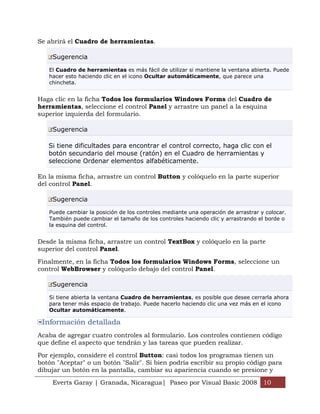 Se abrirá el Cuadro de herramientas.

    Sugerencia

   El Cuadro de herramientas es más fácil de utilizar si mantiene la ventana abierta. Puede
   hacer esto haciendo clic en el icono Ocultar automáticamente, que parece una
   chincheta.


Haga clic en la ficha Todos los formularios Windows Forms del Cuadro de
herramientas, seleccione el control Panel y arrastre un panel a la esquina
superior izquierda del formulario.

    Sugerencia

   Si tiene dificultades para encontrar el control correcto, haga clic con el
   botón secundario del mouse (ratón) en el Cuadro de herramientas y
   seleccione Ordenar elementos alfabéticamente.

En la misma ficha, arrastre un control Button y colóquelo en la parte superior
del control Panel.

    Sugerencia

   Puede cambiar la posición de los controles mediante una operación de arrastrar y colocar.
   También puede cambiar el tamaño de los controles haciendo clic y arrastrando el borde o
   la esquina del control.


Desde la misma ficha, arrastre un control TextBox y colóquelo en la parte
superior del control Panel.

Finalmente, en la ficha Todos los formularios Windows Forms, seleccione un
control WebBrowser y colóquelo debajo del control Panel.

    Sugerencia

   Si tiene abierta la ventana Cuadro de herramientas, es posible que desee cerrarla ahora
   para tener más espacio de trabajo. Puede hacerlo haciendo clic una vez más en el icono
   Ocultar automáticamente.

 Información detallada
Acaba de agregar cuatro controles al formulario. Los controles contienen código
que define el aspecto que tendrán y las tareas que pueden realizar.

Por ejemplo, considere el control Button: casi todos los programas tienen un
botón "Aceptar" o un botón "Salir". Si bien podría escribir su propio código para
dibujar un botón en la pantalla, cambiar su apariencia cuando se presione y

    Everts Garay | Granada, Nicaragua| Paseo por Visual Basic 2008 10
 