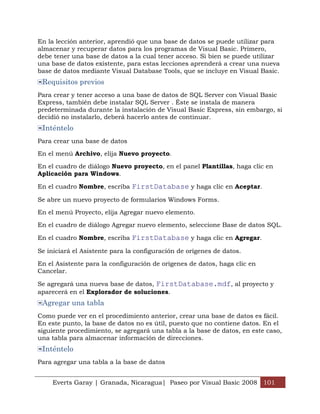 En la lección anterior, aprendió que una base de datos se puede utilizar para
almacenar y recuperar datos para los programas de Visual Basic. Primero,
debe tener una base de datos a la cual tener acceso. Si bien se puede utilizar
una base de datos existente, para estas lecciones aprenderá a crear una nueva
base de datos mediante Visual Database Tools, que se incluye en Visual Basic.
 Requisitos previos
Para crear y tener acceso a una base de datos de SQL Server con Visual Basic
Express, también debe instalar SQL Server . Éste se instala de manera
predeterminada durante la instalación de Visual Basic Express, sin embargo, si
decidió no instalarlo, deberá hacerlo antes de continuar.
 Inténtelo
Para crear una base de datos

En el menú Archivo, elija Nuevo proyecto.

En el cuadro de diálogo Nuevo proyecto, en el panel Plantillas, haga clic en
Aplicación para Windows.

En el cuadro Nombre, escriba FirstDatabase y haga clic en Aceptar.

Se abre un nuevo proyecto de formularios Windows Forms.

En el menú Proyecto, elija Agregar nuevo elemento.

En el cuadro de diálogo Agregar nuevo elemento, seleccione Base de datos SQL.

En el cuadro Nombre, escriba FirstDatabase y haga clic en Agregar.

Se iniciará el Asistente para la configuración de orígenes de datos.

En el Asistente para la configuración de orígenes de datos, haga clic en
Cancelar.

Se agregará una nueva base de datos, FirstDatabase.mdf, al proyecto y
aparecerá en el Explorador de soluciones.
 Agregar una tabla
Como puede ver en el procedimiento anterior, crear una base de datos es fácil.
En este punto, la base de datos no es útil, puesto que no contiene datos. En el
siguiente procedimiento, se agregará una tabla a la base de datos, en este caso,
una tabla para almacenar información de direcciones.
 Inténtelo
Para agregar una tabla a la base de datos


    Everts Garay | Granada, Nicaragua| Paseo por Visual Basic 2008 101
 