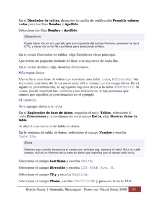 En el Diseñador de tablas, desactive la casilla de verificación Permitir valores
nulos para las filas Nombre y Apellido

Seleccione las filas Nombre y Apellido.
     Sugerencia

   Puede hacer clic en el cuadrado gris a la izquierda del campo Nombre, presionar la tecla
   CTRL y hacer clic en la fila LastName para seleccionar ambos.


En el menú Diseñador de tablas, elija Establecer clave principal.

Aparecerá un pequeño símbolo de llave a la izquierda de cada fila.

En el menú Archivo, elija Guardar direcciones.
 Agregar datos
Ahora tiene una base de datos que contiene una tabla única, Addresses. Por
supuesto, una base de datos no es muy útil a menos que contenga datos. En el
siguiente procedimiento, se agregarán algunos datos a la tabla Addresses. Si
desea, puede sustituir los nombres y las direcciones de las personas que
conoce por aquellos proporcionados en el ejemplo.
 Inténtelo
Para agregar datos a la tabla

En el Explorador de base de datos, expanda el nodo Tables, seleccione el
nodo Direcciones y, a continuación en el menú Datos, elija Mostrar datos de
tabla.

Se abrirá una ventana de tabla de datos.

En la ventana de tabla de datos, seleccione el campo Nombre y escriba
Samantha.
     Nota

   Observe que cuando selecciona el campo por primera vez, aparece el valor NULL en cada
   campo; null es un término de la base de datos que significa que el campo está vacío.


Seleccione el campo LastName y escriba Smith.

Seleccione el campo Dirección y escriba 123 45th Ave. E.

Seleccione el campo City y escriba Seattle.

Seleccione el campo Phone, escriba 2065550100 y presione la tecla TAB.

    Everts Garay | Granada, Nicaragua| Paseo por Visual Basic 2008 103
 