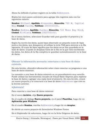 Ahora ha definido el primer registro en la tabla Addresses.

Repita los cinco pasos anteriores para agregar dos registros más con los
siguientes valores:

Nombre: Michael, Apellido: Alexander, Dirección: 789 W. Capital
Way, Ciudad: Tacoma, Teléfono: 2065550101.
Nombre: Andrea, Apellido: Dunker, Dirección: 722 Moss Bay Blvd,
Ciudad: Kirkland, Teléfono: 2065550102.

En el menú Archivo, seleccione Guardar todo para guardar el proyecto y la
base de datos.

Según ha escrito los datos, quizá haya observado un pequeño icono de lápiz
junto a los datos, que desaparece al utilizar la tecla TAB para moverse a la fila
siguiente. El icono de lápiz significa que los datos no se han guardado en la
base de datos. Cuando se desplaza fuera de la fila en la que está escribiendo
los datos, los datos de la fila completa se guardan automáticamente en la base
de datos.


Obtener la información necesaria: conectarse a una base de datos
existente
En esta lección, obtendrá información sobre cómo conectar su programa a una
base de datos existente.

La conexión a una base de datos existente es un procedimiento muy sencillo.
Puede utilizar las herramientas visuales de Visual Basic Express para explorar
la base de datos y agregar una copia local al proyecto. En esta lección, creará
un nuevo proyecto y lo conectará a la base de datos Addresses que creó en
la lección anterior.
 ¡Inténtelo!
Para conectar a una base de datos existente

En el menú Archivo, elija Nuevo proyecto.

En el cuadro de diálogo Nuevo proyecto, en el panel Plantillas, haga clic en
Aplicación para Windows.

En el cuadro Nombre, escriba Addresses y haga clic en Aceptar.

Se abrirá un nuevo proyecto de formularios Windows Forms.

En el Explorador de soluciones, haga clic en la ficha Orígenes de datos .

     Everts Garay | Granada, Nicaragua| Paseo por Visual Basic 2008 104
 