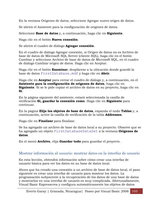 En la ventana Orígenes de datos, seleccione Agregar nuevo origen de datos.

Se abrirá el Asistente para la configuración de orígenes de datos.

Seleccione Base de datos y, a continuación, haga clic en Siguiente.

Haga clic en el botón Nueva conexión.

Se abrirá el cuadro de diálogo Agregar conexión.

En el cuadro de diálogo Agregar conexión, si Origen de datos no es Archivo de
base de datos de Microsoft SQL Server (cliente SQL), haga clic en el botón
Cambiar y seleccione Archivo de base de datos de Microsoft SQL, en el cuadro
de diálogo Cambiar origen de datos. Haga clic en Aceptar.

Haga clic en el botón Examinar, desplácese a la ubicación donde guardó la
base de datos FirstDatabase.mdf y haga clic en Abrir.

Haga clic en Aceptar para cerrar el cuadro de diálogo y, a continuación, en el
Asistente para la configuración de orígenes de datos, haga clic en
Siguiente. Si se le pide copiar el archivo de datos en su proyecto, haga clic en
Sí.

En la página siguiente del asistente, estará seleccionada la casilla de
verificación Sí, guardar la conexión como. Haga clic en Siguiente para
continuar.

En la página Elija los objetos de base de datos, expanda el nodo Tablas y, a
continuación, active la casilla de verificación de la tabla Addresses.

Haga clic en Finalizar para finalizar.

Se ha agregado un archivo de base de datos local a su proyecto. Observe que se
ha agregado un objeto FirstDatabaseDataSet a la ventana Orígenes de
datos.

En el menú Archivo, elija Guardar todo para guardar el proyecto.


Mostrar información al usuario: mostrar datos en la interfaz de usuario
En esta lección, obtendrá información sobre cómo crear una interfaz de
usuario básica para ver los datos en su base de datos local.

Ahora que ha creado una conexión a un archivo de base de datos local, el paso
siguiente es crear una interfaz de usuario para mostrar los datos. La
programación subyacente a la recuperación de los datos de una base de datos
y mostrarlos en una interfaz de usuario es muy complicada. Afortunadamente,
Visual Basic Expresscrea y configura automáticamente los objetos de datos

     Everts Garay | Granada, Nicaragua| Paseo por Visual Basic 2008 105
 