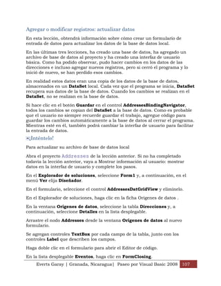 Agregar o modificar registros: actualizar datos
En esta lección, obtendrá información sobre cómo crear un formulario de
entrada de datos para actualizar los datos de la base de datos local.

En las últimas tres lecciones, ha creado una base de datos, ha agregado un
archivo de base de datos al proyecto y ha creado una interfaz de usuario
básica. Como ha podido observar, pudo hacer cambios en los datos de las
direcciones e incluso agregar nuevos registros, pero si cerró el programa y lo
inició de nuevo, se han perdido esos cambios.

En realidad estos datos eran una copia de los datos de la base de datos,
almacenados en un DataSet local. Cada vez que el programa se inicia, DataSet
recupera sus datos de la base de datos. Cuando los cambios se realizan en el
DataSet, no se realizan en la base de datos.

Si hace clic en el botón Guardar en el control AddressesBindingNavigator,
todos los cambios se copian del DataSet a la base de datos. Como es probable
que el usuario no siempre recuerde guardar el trabajo, agregue código para
guardar los cambios automáticamente a la base de datos al cerrar el programa.
Mientras esté en él, también podrá cambiar la interfaz de usuario para facilitar
la entrada de datos.
 ¡Inténtelo!
Para actualizar su archivo de base de datos local

Abra el proyecto Addresses de la lección anterior. Si no ha completado
todavía la lección anterior, vaya a Mostrar información al usuario: mostrar
datos en la interfaz de usuario y complete los pasos.

En el Explorador de soluciones, seleccione Form1 y, a continuación, en el
menú Ver elija Diseñador.

En el formulario, seleccione el control AddressesDatGridView y elimínelo.

En el Explorador de soluciones, haga clic en la ficha Orígenes de datos .

En la ventana Orígenes de datos, seleccione la tabla Direcciones y, a
continuación, seleccione Detalles en la lista desplegable.

Arrastre el nodo Addresses desde la ventana Orígenes de datos al nuevo
formulario.

Se agregan controles TextBox por cada campo de la tabla, junto con los
controles Label que describen los campos.

Haga doble clic en el formulario para abrir el Editor de código.

En la lista desplegable Eventos, haga clic en FormClosing.
     Everts Garay | Granada, Nicaragua| Paseo por Visual Basic 2008 107
 
