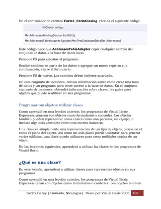 En el controlador de eventos Form1_FormClosing, escriba el siguiente código:

                 Copiar código


   Me.AddressesBindingSource.EndEdit()

   Me.AddressesTableAdapter.Update(Me.FirstDatabaseDataSet.Addresses)


Este código hace que AddressesTableAdapter copie cualquier cambio del
conjunto de datos a la base de datos local.

Presione F5 para ejecutar el programa.

Realice cambios en parte de los datos o agregue un nuevo registro y, a
continuación, cierre el formulario.
Presione F5 de nuevo. Los cambios deben haberse guardado.

En este conjunto de lecciones, obtuvo información sobre cómo crear una base
de datos y un programa para tener acceso a la base de datos. En el conjunto
siguiente de lecciones, obtendrá información sobre clases, las guías para
objetos que puede reutilizar en sus programas


Programar con objetos: utilizar clases
Como aprendió en una lección anterior, los programas de Visual Basic
Expressse generan con objetos como formularios y controles. Los objetos
también pueden representar cosas reales como una persona, un equipo, o
incluso algo más abstracto como una cuenta bancaria.

Una clase es simplemente una representación de un tipo de objeto; piense en él
como el plano del objeto. Así como un solo plano puede utilizarse para generar
varios edificios, una clase puede utilizarse para crear múltiples copias de un
objeto.

En las lecciones siguientes, aprenderá a utilizar las clases en los programas de
Visual Basic.


¿Qué es una clase?
En esta lección, aprenderá a utilizar clases para representar objetos en sus
programas.

Como aprendió en una lección anterior, los programas de Visual Basic
Expressse crean con objetos como formularios o controles. Los objetos también


    Everts Garay | Granada, Nicaragua| Paseo por Visual Basic 2008 108
 