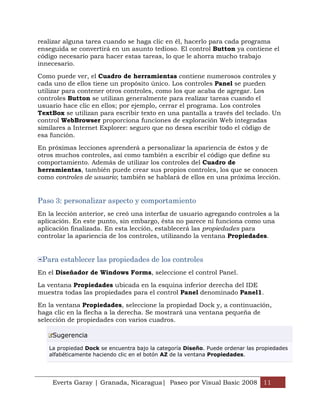 realizar alguna tarea cuando se haga clic en él, hacerlo para cada programa
enseguida se convertirá en un asunto tedioso. El control Button ya contiene el
código necesario para hacer estas tareas, lo que le ahorra mucho trabajo
innecesario.

Como puede ver, el Cuadro de herramientas contiene numerosos controles y
cada uno de ellos tiene un propósito único. Los controles Panel se pueden
utilizar para contener otros controles, como los que acaba de agregar. Los
controles Button se utilizan generalmente para realizar tareas cuando el
usuario hace clic en ellos; por ejemplo, cerrar el programa. Los controles
TextBox se utilizan para escribir texto en una pantalla a través del teclado. Un
control WebBrowser proporciona funciones de exploración Web integradas
similares a Internet Explorer: seguro que no desea escribir todo el código de
esa función.

En próximas lecciones aprenderá a personalizar la apariencia de éstos y de
otros muchos controles, así como también a escribir el código que define su
comportamiento. Además de utilizar los controles del Cuadro de
herramientas, también puede crear sus propios controles, los que se conocen
como controles de usuario; también se hablará de ellos en una próxima lección.


Paso 3: personalizar aspecto y comportamiento
En la lección anterior, se creó una interfaz de usuario agregando controles a la
aplicación. En este punto, sin embargo, ésta no parece ni funciona como una
aplicación finalizada. En esta lección, establecerá las propiedades para
controlar la apariencia de los controles, utilizando la ventana Propiedades.


 Para establecer las propiedades de los controles
En el Diseñador de Windows Forms, seleccione el control Panel.

La ventana Propiedades ubicada en la esquina inferior derecha del IDE
muestra todas las propiedades para el control Panel denominado Panel1.

En la ventana Propiedades, seleccione la propiedad Dock y, a continuación,
haga clic en la flecha a la derecha. Se mostrará una ventana pequeña de
selección de propiedades con varios cuadros.

    Sugerencia

   La propiedad Dock se encuentra bajo la categoría Diseño. Puede ordenar las propiedades
   alfabéticamente haciendo clic en el botón AZ de la ventana Propiedades.




    Everts Garay | Granada, Nicaragua| Paseo por Visual Basic 2008 11
 