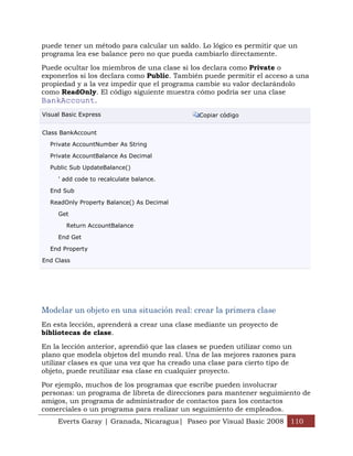 puede tener un método para calcular un saldo. Lo lógico es permitir que un
programa lea ese balance pero no que pueda cambiarlo directamente.

Puede ocultar los miembros de una clase si los declara como Private o
exponerlos si los declara como Public. También puede permitir el acceso a una
propiedad y a la vez impedir que el programa cambie su valor declarándolo
como ReadOnly. El código siguiente muestra cómo podría ser una clase
BankAccount.
Visual Basic Express                         Copiar código


Class BankAccount

  Private AccountNumber As String

  Private AccountBalance As Decimal

  Public Sub UpdateBalance()

     ' add code to recalculate balance.

  End Sub

  ReadOnly Property Balance() As Decimal

     Get

        Return AccountBalance

     End Get

  End Property

End Class




Modelar un objeto en una situación real: crear la primera clase
En esta lección, aprenderá a crear una clase mediante un proyecto de
bibliotecas de clase.

En la lección anterior, aprendió que las clases se pueden utilizar como un
plano que modela objetos del mundo real. Una de las mejores razones para
utilizar clases es que una vez que ha creado una clase para cierto tipo de
objeto, puede reutilizar esa clase en cualquier proyecto.

Por ejemplo, muchos de los programas que escribe pueden involucrar
personas: un programa de libreta de direcciones para mantener seguimiento de
amigos, un programa de administrador de contactos para los contactos
comerciales o un programa para realizar un seguimiento de empleados.
     Everts Garay | Granada, Nicaragua| Paseo por Visual Basic 2008 110
 