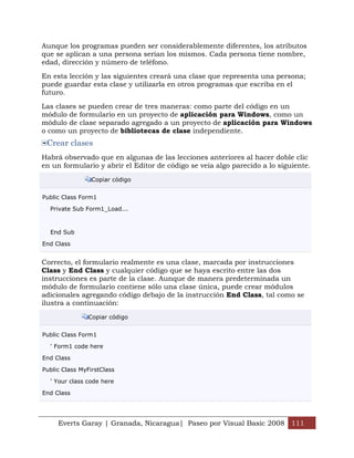 Aunque los programas pueden ser considerablemente diferentes, los atributos
que se aplican a una persona serían los mismos. Cada persona tiene nombre,
edad, dirección y número de teléfono.

En esta lección y las siguientes creará una clase que representa una persona;
puede guardar esta clase y utilizarla en otros programas que escriba en el
futuro.

Las clases se pueden crear de tres maneras: como parte del código en un
módulo de formulario en un proyecto de aplicación para Windows, como un
módulo de clase separado agregado a un proyecto de aplicación para Windows
o como un proyecto de bibliotecas de clase independiente.
 Crear clases
Habrá observado que en algunas de las lecciones anteriores al hacer doble clic
en un formulario y abrir el Editor de código se veía algo parecido a lo siguiente.

                 Copiar código


Public Class Form1

  Private Sub Form1_Load...



  End Sub

End Class


Correcto, el formulario realmente es una clase, marcada por instrucciones
Class y End Class y cualquier código que se haya escrito entre las dos
instrucciones es parte de la clase. Aunque de manera predeterminada un
módulo de formulario contiene sólo una clase única, puede crear módulos
adicionales agregando código debajo de la instrucción End Class, tal como se
ilustra a continuación:

                Copiar código


Public Class Form1

  ' Form1 code here

End Class

Public Class MyFirstClass

  ' Your class code here

End Class




     Everts Garay | Granada, Nicaragua| Paseo por Visual Basic 2008 111
 