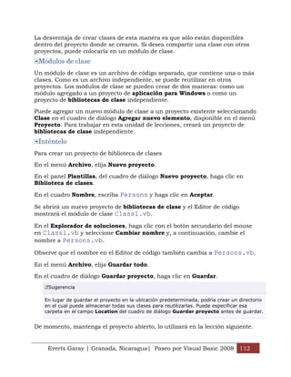 La desventaja de crear clases de esta manera es que sólo están disponibles
dentro del proyecto donde se crearon. Si desea compartir una clase con otros
proyectos, puede colocarla en un módulo de clase.
 Módulos de clase
Un módulo de clase es un archivo de código separado, que contiene una o más
clases. Como es un archivo independiente, se puede reutilizar en otros
proyectos. Los módulos de clase se pueden crear de dos maneras: como un
módulo agregado a un proyecto de aplicación para Windows o como un
proyecto de bibliotecas de clase independiente.

Puede agregar un nuevo módulo de clase a un proyecto existente seleccionando
Clase en el cuadro de diálogo Agregar nuevo elemento, disponible en el menú
Proyecto. Para trabajar en esta unidad de lecciones, creará un proyecto de
bibliotecas de clase independiente.
 Inténtelo
Para crear un proyecto de biblioteca de clases

En el menú Archivo, elija Nuevo proyecto.

En el panel Plantillas, del cuadro de diálogo Nuevo proyecto, haga clic en
Biblioteca de clases.

En el cuadro Nombre, escriba Persons y haga clic en Aceptar.

Se abrirá un nuevo proyecto de bibliotecas de clase y el Editor de código
mostrará el módulo de clase Class1.vb.

En el Explorador de soluciones, haga clic con el botón secundario del mouse
en Class1.vb y seleccione Cambiar nombre y, a continuación, cambie el
nombre a Persons.vb.

Observe que el nombre en el Editor de código también cambia a Persons.vb.

En el menú Archivo, elija Guardar todo.

En el cuadro de diálogo Guardar proyecto, haga clic en Guardar.
     Sugerencia

   En lugar de guardar el proyecto en la ubicación predeterminada, podría crear un directorio
   en el cual puede almacenar todas sus clases para reutilizarlas. Puede especificar esa
   carpeta en el campo Location del cuadro de diálogo Guardar proyecto antes de guardar.


De momento, mantenga el proyecto abierto, lo utilizará en la lección siguiente.


    Everts Garay | Granada, Nicaragua| Paseo por Visual Basic 2008 112
 