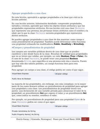 Agregar propiedades a una clase
En esta lección, aprenderá a agregar propiedades a la clase que creó en la
lección anterior.

En una lección anterior, Información detallada: comprender propiedades,
métodos y eventos, aprendió que todos los objetos tienen atributos y que las
propiedades representan atributos. En esa lección creó una clase Persons
que representa una persona; las personas tienen atributos como el nombre y la
edad, por lo que la clase Persons necesita propiedades que representen
dichos atributos.

Se pueden agregar propiedades a una clase de dos maneras: como campo o
como procedimiento de propiedad. También puede determinar cómo funciona
una propiedad utilizando los modificadores Public, ReadOnly o WriteOnly.
 Campos y procedimientos de propiedad
Los campos son variables públicas dentro de una clase que se pueden
establecer o leer desde fuera de la clase. Resultan de utilidad para propiedades
que no se tienen que validar, por ejemplo, un valor Boolean (True o False). En
el caso de la clase Persons, se puede tener una propiedad Boolean
denominada Alive, que especifica si una persona está viva o muerta. Puesto
que hay sólo dos valores posibles, un campo funciona bien para esta
propiedad.

Para agregar un campo a una clase, el código podría ser como el que sigue.
Visual Basic Express                           Copiar código


Public Alive As Boolean


La mayoría de las propiedades, sin embargo, son más complejas; en la mayor
parte de los casos deseará utilizar un procedimiento de propiedad para agregar
una propiedad a una clase. Los procedimientos de propiedad tienen tres
partes: una declaración de una variable privada para almacenar el valor de la
propiedad; un procedimiento Get que expone el valor; y un procedimiento Set
que, como indica su nombre, establece el valor.

Por ejemplo, un procedimiento de propiedad para una propiedad Name de la
clase Persons podría ser como el que sigue.

Visual Basic Express                           Copiar código


Private nameValue As String

Public Property Name() As String

     Everts Garay | Granada, Nicaragua| Paseo por Visual Basic 2008 113
 