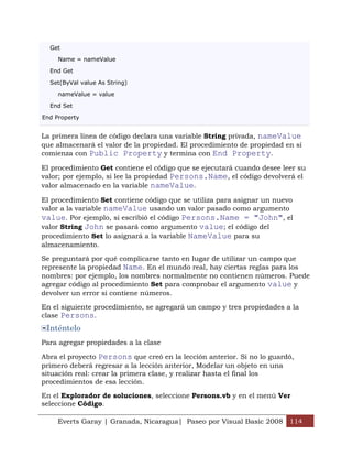 Get

     Name = nameValue

  End Get

  Set(ByVal value As String)

     nameValue = value

  End Set

End Property


La primera línea de código declara una variable String privada, nameValue
que almacenará el valor de la propiedad. El procedimiento de propiedad en sí
comienza con Public Property y termina con End Property.

El procedimiento Get contiene el código que se ejecutará cuando desee leer su
valor; por ejemplo, si lee la propiedad Persons.Name, el código devolverá el
valor almacenado en la variable nameValue.

El procedimiento Set contiene código que se utiliza para asignar un nuevo
valor a la variable nameValue usando un valor pasado como argumento
value. Por ejemplo, si escribió el código Persons.Name = "John", el
valor String John se pasará como argumento value; el código del
procedimiento Set lo asignará a la variable NameValue para su
almacenamiento.

Se preguntará por qué complicarse tanto en lugar de utilizar un campo que
represente la propiedad Name. En el mundo real, hay ciertas reglas para los
nombres: por ejemplo, los nombres normalmente no contienen números. Puede
agregar código al procedimiento Set para comprobar el argumento value y
devolver un error si contiene números.

En el siguiente procedimiento, se agregará un campo y tres propiedades a la
clase Persons.
 Inténtelo
Para agregar propiedades a la clase

Abra el proyecto Persons que creó en la lección anterior. Si no lo guardó,
primero deberá regresar a la lección anterior, Modelar un objeto en una
situación real: crear la primera clase, y realizar hasta el final los
procedimientos de esa lección.

En el Explorador de soluciones, seleccione Persons.vb y en el menú Ver
seleccione Código.

     Everts Garay | Granada, Nicaragua| Paseo por Visual Basic 2008 114
 