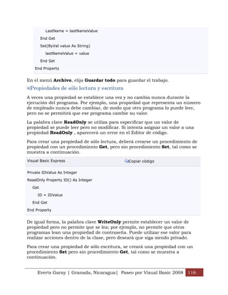 LastName = lastNameValue

        End Get

        Set(ByVal value As String)

          lastNameValue = value

        End Set

    End Property


En el menú Archivo, elija Guardar todo para guardar el trabajo.
 Propiedades de sólo lectura y escritura
A veces una propiedad se establece una vez y no cambia nunca durante la
ejecución del programa. Por ejemplo, una propiedad que representa un número
de empleado nunca debe cambiar, de modo que otro programa lo puede leer,
pero no se permitirá que ese programa cambie su valor.

La palabra clave ReadOnly se utiliza para especificar que un valor de
propiedad se puede leer pero no modificar. Si intenta asignar un valor a una
propiedad ReadOnly , aparecerá un error en el Editor de código.

Para crear una propiedad de sólo lectura, deberá crearse un procedimiento de
propiedad con un procedimiento Get, pero sin procedimiento Set, tal como se
muestra a continuación.
Visual Basic Express                          Copiar código


Private IDValue As Integer

ReadOnly Property ID() As Integer

  Get

     ID = IDValue

  End Get

End Property


De igual forma, la palabra clave WriteOnly permite establecer un valor de
propiedad pero no permite que se lea; por ejemplo, no permite que otros
programas lean una propiedad de contraseña. Puede utilizar ese valor para
realizar acciones dentro de la clase, pero deseará que siga siendo privado.

Para crear una propiedad de sólo escritura, se creará una propiedad con un
procedimiento Set pero sin procedimiento Get, tal como se muestra a
continuación.


     Everts Garay | Granada, Nicaragua| Paseo por Visual Basic 2008 116
 