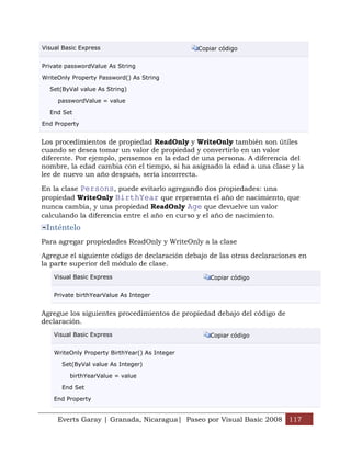 Visual Basic Express                            Copiar código


Private passwordValue As String

WriteOnly Property Password() As String

  Set(ByVal value As String)

     passwordValue = value

  End Set

End Property


Los procedimientos de propiedad ReadOnly y WriteOnly también son útiles
cuando se desea tomar un valor de propiedad y convertirlo en un valor
diferente. Por ejemplo, pensemos en la edad de una persona. A diferencia del
nombre, la edad cambia con el tiempo, si ha asignado la edad a una clase y la
lee de nuevo un año después, sería incorrecta.

En la clase Persons, puede evitarlo agregando dos propiedades: una
propiedad WriteOnly BirthYear que representa el año de nacimiento, que
nunca cambia, y una propiedad ReadOnly Age que devuelve un valor
calculando la diferencia entre el año en curso y el año de nacimiento.
 Inténtelo
Para agregar propiedades ReadOnly y WriteOnly a la clase

Agregue el siguiente código de declaración debajo de las otras declaraciones en
la parte superior del módulo de clase.
    Visual Basic Express                           Copiar código


    Private birthYearValue As Integer


Agregue los siguientes procedimientos de propiedad debajo del código de
declaración.
    Visual Basic Express                           Copiar código


    WriteOnly Property BirthYear() As Integer

      Set(ByVal value As Integer)

         birthYearValue = value

      End Set

    End Property


     Everts Garay | Granada, Nicaragua| Paseo por Visual Basic 2008 117
 