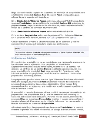 Haga clic en el cuadro superior en la ventana de selección de propiedades para
establecer la propiedad Dock en Top. El control Panel se expandirá para
rellenar la parte superior del formulario.

En el Diseñador de Windows Forms, seleccione el control WebBrowser. En la
ventana Propiedades, para establecer la propiedad Dock en Fill seleccione la
propiedad Dock, haga clic en la flecha a la derecha y seleccione el cuadro del
centro de la ventana de selección de propiedades.

En el Diseñador de Windows Forms, seleccione el control Button.

En la ventana Propiedades, seleccione la propiedad Text del control Button.
En la columna de la derecha, elimine Button1 y reemplácelo por Go!.

Cambie el tamaño o vuelva a ubicar cualquiera de los controles y cambie
nuevamente el tamaño del formulario según sus preferencias.

    Nota

   Los controles TextBox y Button deben permanecer en la parte superior de Panel o no
   podrá verlos cuando se ejecuta la aplicación.

 Información detallada
En esta lección, se establecen varias propiedades que cambian la apariencia de
los controles para la aplicación. Una propiedad en Visual Basic
Expressrepresenta un atributo de un objeto, en este caso, un control. Por
ejemplo, un atributo de un control Button es el texto que muestra. En este
caso, se establece la propiedad Text para mostrar "Ir". Para obtener más
información sobre las propiedades, vea Información detallada: comprender
propiedades, métodos y eventos.

Las propiedades pueden tomar muchos tipos diferentes de valores además del
texto. Por ejemplo, la propiedad Dock utilizó una ventana de selección de
propiedades para mostrar las opciones disponibles. Otros valores de la
propiedad pueden ser números, una opción que se selecciona de una lista, o
una opción true o false.

Si se cambió el tamaño de un control o se reubicó, también se establecieron las
propiedades. Las propiedades Size y Location determinan el tamaño y la
ubicación del control en el formulario. Para ver esto en acción, seleccione la
propiedad Size en la ventana Propiedades y utilice el mouse para cambiar el
tamaño del control. Cuando se suelta el botón del mouse, los nuevos valores
Size se mostrarán en la ventana Propiedades.

Además de establecer las propiedades en la ventana Propiedades, la mayoría
de éstas se pueden establecer escribiendo un código. En una próxima lección,


    Everts Garay | Granada, Nicaragua| Paseo por Visual Basic 2008 12
 