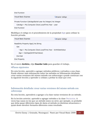 End Function

   Visual Basic Express                                Copiar código


   Private Function CalcAge(ByVal year As Integer) As Integer

      CalcAge = My.Computer.Clock.LocalTime.Year - year

   End Function


Modifique el código en el procedimiento de la propiedad Age para utilizar la
función privada.
   Visual Basic Express                                Copiar código


   ReadOnly Property Age() As String

      Get

        ' Age = My.Computer.Clock.LocalTime.Year - birthDateValue

        Age = CalcAge(birthYearValue)

      End Get

   End Property


En el menú Archivo, elija Guardar todo para guardar el trabajo.
 Pasos siguientes
En esta lección, aprendió a agregar métodos públicos y privados a una clase.
Puede obtener más información sobre los métodos en Información detallada:
crear varias versiones del mismo método con sobrecarga o puede continuar con
la siguiente lección y aprender a utilizar y probar la clase que creó.




Información detallada: crear varias versiones del mismo método con
sobrecarga
En esta lección, aprenderá a agregar a la clase varias versiones de un método.

En la lección anterior, aprendió a agregar métodos a la clase Persons. A
veces hay casos en los que un método único no sirve; por ejemplo, es probable
que deba pasar diferentes tipos de datos al método en distintas situaciones o
quizá desee devolver formatos diferentes como resultado.



    Everts Garay | Granada, Nicaragua| Paseo por Visual Basic 2008 120
 
