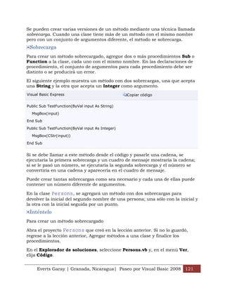 Se pueden crear varias versiones de un método mediante una técnica llamada
sobrecarga. Cuando una clase tiene más de un método con el mismo nombre
pero con un conjunto de argumentos diferente, el método se sobrecarga.
 Sobrecarga
Para crear un método sobrecargado, agregue dos o más procedimientos Sub o
Function a la clase, cada uno con el mismo nombre. En las declaraciones de
procedimiento, el conjunto de argumentos para cada procedimiento debe ser
distinto o se producirá un error.

El siguiente ejemplo muestra un método con dos sobrecargas, una que acepta
una String y la otra que acepta un Integer como argumento.
Visual Basic Express                              Copiar código


Public Sub TestFunction(ByVal input As String)

  MsgBox(input)

End Sub

Public Sub TestFunction(ByVal input As Integer)

  MsgBox(CStr(input))

End Sub


Si se debe llamar a este método desde el código y pasarle una cadena, se
ejecutaría la primera sobrecarga y un cuadro de mensaje mostraría la cadena;
si se le pasó un número, se ejecutaría la segunda sobrecarga y el número se
convertiría en una cadena y aparecería en el cuadro de mensaje.

Puede crear tantas sobrecargas como sea necesario y cada una de ellas puede
contener un número diferente de argumentos.

En la clase Persons, se agregará un método con dos sobrecargas para
devolver la inicial del segundo nombre de una persona; una sólo con la inicial y
la otra con la inicial seguida por un punto.
 Inténtelo
Para crear un método sobrecargado

Abra el proyecto Persons que creó en la lección anterior. Si no lo guardó,
regrese a la lección anterior, Agregar métodos a una clase y finalice los
procedimientos.

En el Explorador de soluciones, seleccione Persons.vb y, en el menú Ver,
elija Código.


     Everts Garay | Granada, Nicaragua| Paseo por Visual Basic 2008 121
 