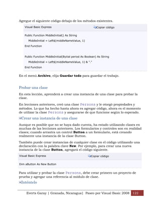 Agregue el siguiente código debajo de los métodos existentes.
    Visual Basic Express                                  Copiar código


    Public Function MiddleInitial() As String

      MiddleInitial = Left$(middleNameValue, 1)

    End Function



    Public Function MiddleInitial(ByVal period As Boolean) As String

      MiddleInitial = Left$(middleNameValue, 1) & "."

    End Function


En el menú Archivo, elija Guardar todo para guardar el trabajo.


Probar una clase
En esta lección, aprenderá a crear una instancia de una clase para probar la
clase.

En lecciones anteriores, creó una clase Persons y le otorgó propiedades y
métodos. Lo que ha hecho hasta ahora es agregar código, ahora es el momento
de utilizar la clase Persons y asegurarse de que funcione según lo esperado.
 Crear una instancia de una clase
Aunque es posible que no se haya dado cuenta, ha estado utilizando clases en
muchas de las lecciones anteriores. Los formularios y controles son en realidad
clases; cuando arrastra un control Button a un formulario, está creando
realmente una instancia de la clase Button.

También puede crear instancias de cualquier clase en el código utilizando una
declaración con la palabra clave New. Por ejemplo, para crear una nueva
instancia de la clase Button, agregará el código siguiente.
Visual Basic Express                                  Copiar código


Dim aButton As New Button


Para utilizar y probar la clase Persons, debe crear primero un proyecto de
prueba y agregar una referencia al módulo de clase.
 Inténtelo

     Everts Garay | Granada, Nicaragua| Paseo por Visual Basic 2008 122
 