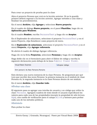 Para crear un proyecto de prueba para la clase

Abra el proyecto Persons que creó en la lección anterior. Si no lo guardó,
primero deberá regresar a la lección anterior, Agregar métodos a una clase y
finalizar los procedimientos.

En el menú Archivo, elija Agregar y seleccione Nuevo proyecto.

En el cuadro de diálogo Nuevo proyecto, en el panel Plantillas, haga clic en
Aplicación para Windows.

En el cuadro Nombre, escriba PersonsTest y haga clic en Aceptar.

En el Explorador de soluciones, seleccione el proyecto PersonsTest y en el
menú Proyecto, elija Establecer como proyecto de inicio.

En el Explorador de soluciones, seleccione el proyecto PersonsTest y en el
menú Proyecto, elija Agregar referencia.

Se abrirá el cuadro de diálogo Agregar referencia.

Haga clic en la ficha Proyectos, seleccione Personas y haga clic en Aceptar.

Haga doble clic en el formulario para abrir el Editor de código y escriba la
siguiente declaración justo debajo de la línea Public Class Form1.

   Visual Basic Express                              Copiar código


   Dim person1 As New Persons.Persons


Esto declara una nueva instancia de la clase Persons. Se preguntará por qué
tuvo que escribir dos veces Persons: la primera instancia es el módulo de clase
Persons.vb; la segunda instancia es la clase Persons dentro de ese módulo.

En el menú Archivo, elija Guardar todo.
 Probar una clase
El siguiente paso es agregar una interfaz de usuario y un código que utilice la
clase Persons. Agregará cuadros de texto donde el usuario especificará los
valores para cada una de las propiedades (excepto la propiedad de sólo lectura
Age), una casilla de verificación para el campo Alive y botones para probar
cada uno de los métodos públicos.
 Inténtelo
Para probar la clase



     Everts Garay | Granada, Nicaragua| Paseo por Visual Basic 2008 123
 