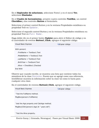 En el Explorador de soluciones, seleccione Form1 y en el menú Ver,
seleccione Diseñador.

En el Cuadro de herramientas, arrastre cuatro controles TextBox, un control
CheckBox y dos controles Button al formulario.

Seleccione el primer control Button y en la ventana Propiedades establezca su
propiedad Text en Update .

Seleccione el segundo control Button y en la ventana Propiedades establezca su
propiedad Text en Full Name .

Haga doble clic en el primer botón (Update) para abrir el Editor de código y en
el controlador de eventos Button1_Click, agregue el siguiente código.
   Visual Basic Express                           Copiar código


   With person1

      .FirstName = Textbox1.Text

      .MiddleName = Textbox2.Text

      .LastName = Textbox3.Text

      .BirthYear = Textbox4.Text

      .Alive = CheckBox1.Checked

   End With


Observe que cuando escribe, se muestra una lista que contiene todos los
miembros de la clase Persons. Puesto que se agregó como una referencia,
IntelliSense muestra la información sobre la clase tal como lo haría para
cualquier otra clase.
En el controlador de eventos Button2_Click, agregue el siguiente código.
   Visual Basic Express                           Copiar código


   ' Test the FullName method.

   MsgBox(person1.FullName)



   ' test the Age property and CalcAge method.

   MsgBox(CStr(person1.Age) & " years old")



   ' Test the Alive property.


    Everts Garay | Granada, Nicaragua| Paseo por Visual Basic 2008 124
 