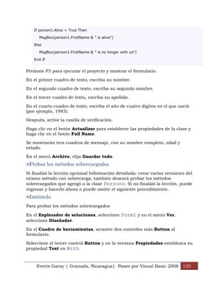 If person1.Alive = True Then

      MsgBox(person1.FirstName & " is alive")

   Else

      MsgBox(person1.FirstName & " is no longer with us")

   End If


Presione F5 para ejecutar el proyecto y mostrar el formulario.

En el primer cuadro de texto, escriba su nombre.

En el segundo cuadro de texto, escriba su segundo nombre.

En el tercer cuadro de texto, escriba su apellido.

En el cuarto cuadro de texto, escriba el año de cuatro dígitos en el que nació
(por ejemplo, 1983).

Después, active la casilla de verificación.

Haga clic en el botón Actualizar para establecer las propiedades de la clase y
haga clic en el botón Full Name.

Se mostrarán tres cuadros de mensaje, con su nombre completo, edad y
estado.

En el menú Archivo, elija Guardar todo.
 Probar los métodos sobrecargados
Si finalizó la lección opcional Información detallada: crear varias versiones del
mismo método con sobrecarga, también deseará probar los métodos
sobrecargados que agregó a la clase Persons. Si no finalizó la lección, puede
regresar y hacerlo ahora o puede omitir el siguiente procedimiento.
 Inténtelo
Para probar los métodos sobrecargados

En el Explorador de soluciones, seleccione Form1 y en el menú Ver,
seleccione Diseñador.

En el Cuadro de herramientas, arrastre dos controles más Button al
formulario.

Seleccione el tercer control Button y en la ventana Propiedades establezca su
propiedad Text en With.



     Everts Garay | Granada, Nicaragua| Paseo por Visual Basic 2008 125
 