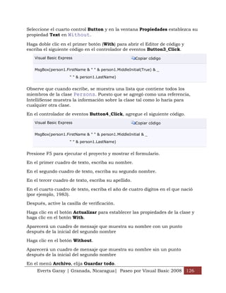 Seleccione el cuarto control Button y en la ventana Propiedades establezca su
propiedad Text en Without.

Haga doble clic en el primer botón (With) para abrir el Editor de código y
escriba el siguiente código en el controlador de eventos Button3_Click.
   Visual Basic Express                               Copiar código


   MsgBox(person1.FirstName & " " & person1.MiddleInitial(True) & _

                     " " & person1.LastName)


Observe que cuando escribe, se muestra una lista que contiene todos los
miembros de la clase Persons. Puesto que se agregó como una referencia,
IntelliSense muestra la información sobre la clase tal como lo haría para
cualquier otra clase.

En el controlador de eventos Button4_Click, agregue el siguiente código.
   Visual Basic Express                               Copiar código


   MsgBox(person1.FirstName & " " & person1.MiddleInitial & _

                     " " & person1.LastName)


Presione F5 para ejecutar el proyecto y mostrar el formulario.

En el primer cuadro de texto, escriba su nombre.

En el segundo cuadro de texto, escriba su segundo nombre.

En el tercer cuadro de texto, escriba su apellido.

En el cuarto cuadro de texto, escriba el año de cuatro dígitos en el que nació
(por ejemplo, 1983).

Después, active la casilla de verificación.

Haga clic en el botón Actualizar para establecer las propiedades de la clase y
haga clic en el botón With.

Aparecerá un cuadro de mensaje que muestra su nombre con un punto
después de la inicial del segundo nombre

Haga clic en el botón Without.

Aparecerá un cuadro de mensaje que muestra su nombre sin un punto
después de la inicial del segundo nombre

En el menú Archivo, elija Guardar todo.
     Everts Garay | Granada, Nicaragua| Paseo por Visual Basic 2008 126
 
