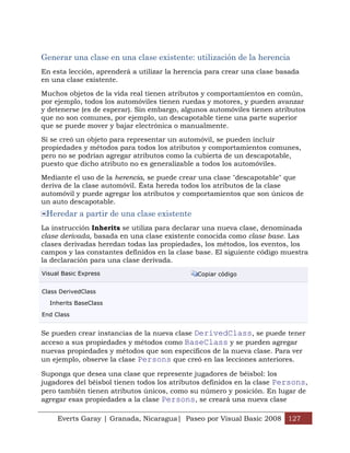 Generar una clase en una clase existente: utilización de la herencia
En esta lección, aprenderá a utilizar la herencia para crear una clase basada
en una clase existente.

Muchos objetos de la vida real tienen atributos y comportamientos en común,
por ejemplo, todos los automóviles tienen ruedas y motores, y pueden avanzar
y detenerse (es de esperar). Sin embargo, algunos automóviles tienen atributos
que no son comunes, por ejemplo, un descapotable tiene una parte superior
que se puede mover y bajar electrónica o manualmente.

Si se creó un objeto para representar un automóvil, se pueden incluir
propiedades y métodos para todos los atributos y comportamientos comunes,
pero no se podrían agregar atributos como la cubierta de un descapotable,
puesto que dicho atributo no es generalizable a todos los automóviles.

Mediante el uso de la herencia, se puede crear una clase "descapotable" que
deriva de la clase automóvil. Ésta hereda todos los atributos de la clase
automóvil y puede agregar los atributos y comportamientos que son únicos de
un auto descapotable.
 Heredar a partir de una clase existente
La instrucción Inherits se utiliza para declarar una nueva clase, denominada
clase derivada, basada en una clase existente conocida como clase base. Las
clases derivadas heredan todas las propiedades, los métodos, los eventos, los
campos y las constantes definidos en la clase base. El siguiente código muestra
la declaración para una clase derivada.
Visual Basic Express                          Copiar código


Class DerivedClass

  Inherits BaseClass

End Class


Se pueden crear instancias de la nueva clase DerivedClass, se puede tener
acceso a sus propiedades y métodos como BaseClass y se pueden agregar
nuevas propiedades y métodos que son específicos de la nueva clase. Para ver
un ejemplo, observe la clase Persons que creó en las lecciones anteriores.

Suponga que desea una clase que represente jugadores de béisbol: los
jugadores del béisbol tienen todos los atributos definidos en la clase Persons,
pero también tienen atributos únicos, como su número y posición. En lugar de
agregar esas propiedades a la clase Persons, se creará una nueva clase

     Everts Garay | Granada, Nicaragua| Paseo por Visual Basic 2008 127
 