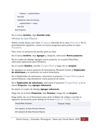 Position = positionValue

      End Get

      Set(ByVal value As String)

        positionValue = value

      End Set

   End Property


En el menú Archivo, elija Guardar todo.
 Probar la clase Players
Habrá creado ahora una clase Players derivada de la clase Persons. En el
procedimiento siguiente, creará un nuevo programa para probar la clase
Players.
Para crear un proyecto de prueba para la clase

En el menú Archivo, elija Agregar y, después, seleccione Nuevo proyecto.

En el cuadro de diálogo Agregar nuevo proyecto, en el panel Plantillas,
seleccione Aplicación para Windows.

En el cuadro Nombre, escriba PlayerTest y haga clic en Aceptar.

Se agregará un nuevo proyecto de formularios Windows Forms al Explorador
de soluciones y se mostrará un nuevo formulario.

En el Explorador de soluciones, seleccione el proyecto PlayerTest y en el
menú Proyecto, elija Establecer como proyecto de inicio.

En el Explorador de soluciones, seleccione el proyecto PlayerTest y en el
menú Proyecto, elija Agregar referencia.

Se abrirá el cuadro de diálogo Agregar referencia.

Haga clic en la ficha Proyectos, elija Persons y haga clic en Aceptar.

Haga doble clic en el formulario para abrir el Editor de código y escriba la
siguiente declaración justo debajo de la línea Public Class Form1.

   Visual Basic Express                            Copiar código


   Dim player1 As New Persons.Players

   Dim player2 As New Persons.Players



     Everts Garay | Granada, Nicaragua| Paseo por Visual Basic 2008 129
 
