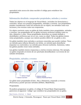 aprenderá más acerca de cómo escribir el código para establecer las
propiedades.


Información detallada: comprender propiedades, métodos y eventos
Todos los objetos en el lenguaje de Visual Basic, incluidos los formularios y
controles, tienen sus propias propiedades, métodos y eventos. Las propiedades
pueden considerarse como los atributos de un objeto, los métodos como sus
acciones y los eventos como sus respuestas.

Un objeto corriente como un globo de helio también tiene propiedades, métodos
y eventos. Las propiedades de un globo incluyen atributos visibles como su
alto, diámetro y color. Otras propiedades describen su estado (inflado o
desinflado) o atributos que no se ven, como su edad. Todos los globos tienen
estas propiedades, aunque sus valores pueden diferir de un globo a otro.

Un globo también tiene métodos o acciones conocidas que puede realizar. Tiene
un método para inflarse (llenarlo con helio), un método para desinflarse
(expulsar su contenido) y un método para elevarse (soltarlo). Asimismo, todos
los globos pueden tener estos métodos.

Los globos también tienen respuestas a ciertos eventos externos. Por ejemplo,
un globo responde al evento de ser pinchado desinflándose o al evento de ser
soltado elevándose.


Propiedades, métodos y eventos




Un globo tiene propiedades (Color, Alto y Diámetro), responde a eventos
(Puncture) y puede ejecutar métodos (Deflate, MakeNoise).

Propiedades

Si pudiera programar un globo, el código de Visual Basic Expresspodría
parecerse al siguiente "código" que establece las propiedades de un globo.

Balloon.Color = Red
    Everts Garay | Granada, Nicaragua| Paseo por Visual Basic 2008 13
 