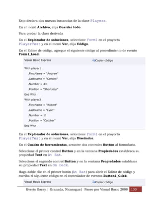 Esto declara dos nuevas instancias de la clase Players.

En el menú Archivo, elija Guardar todo.

Para probar la clase derivada

En el Explorador de soluciones, seleccione Form1 en el proyecto
PlayerTest y en el menú Ver, elija Código.
En el Editor de código, agregue el siguiente código al procedimiento de evento
Form1_Load.
   Visual Basic Express                           Copiar código


   With player1

      .FirstName = "Andrew"

      .LastName = "Cencini"

      .Number = 43

      .Position = "Shortstop"

   End With

   With player2

      .FirstName = "Robert"

      .LastName = "Lyon"

      .Number = 11

      .Position = "Catcher"

   End With


En el Explorador de soluciones, seleccione Form1 en el proyecto
PlayerTest y en el menú Ver, elija Diseñador.
En el Cuadro de herramientas, arrastre dos controles Button al formulario.

Seleccione el primer control Button y en la ventana Propiedades establezca su
propiedad Text en At Bat.

Seleccione el segundo control Button y en la ventana Propiedades establezca
su propiedad Text en On Deck.

Haga doble clic en el primer botón (At Bat) para abrir el Editor de código y
escriba el siguiente código en el controlador de eventos Button1_Click.
   Visual Basic Express                           Copiar código

    Everts Garay | Granada, Nicaragua| Paseo por Visual Basic 2008 130
 