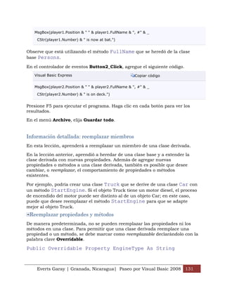 MsgBox(player1.Position & " " & player1.FullName & ", #" & _

    CStr(player1.Number) & " is now at bat.")


Observe que está utilizando el método FullName que se heredó de la clase
base Persons.

En el controlador de eventos Button2_Click, agregue el siguiente código.
   Visual Basic Express                                Copiar código


   MsgBox(player2.Position & " " & player2.FullName & ", #" & _

    CStr(player2.Number) & " is on deck.")


Presione F5 para ejecutar el programa. Haga clic en cada botón para ver los
resultados.

En el menú Archivo, elija Guardar todo.


Información detallada: reemplazar miembros
En esta lección, aprenderá a reemplazar un miembro de una clase derivada.

En la lección anterior, aprendió a heredar de una clase base y a extender la
clase derivada con nuevas propiedades. Además de agregar nuevas
propiedades o métodos a una clase derivada, también es posible que desee
cambiar, o reemplazar, el comportamiento de propiedades o métodos
existentes.

Por ejemplo, podría crear una clase Truck que se derive de una clase Car con
un método StartEngine. Si el objeto Truck tiene un motor diesel, el proceso
de encendido del motor puede ser distinto al de un objeto Car; en este caso,
puede que desee reemplazar el método StartEngine para que se adapte
mejor al objeto Truck.
 Reemplazar propiedades y métodos
De manera predeterminada, no se pueden reemplazar las propiedades ni los
métodos en una clase. Para permitir que una clase derivada reemplace una
propiedad o un método, se debe marcar como reemplazable declarándolo con la
palabra clave Overridable.

Public Overridable Property EngineType As String


    Everts Garay | Granada, Nicaragua| Paseo por Visual Basic 2008 131
 