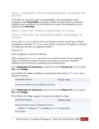 Public Overridable Sub StartEngine(ByVal EngineType As
String)
Al heredar de una clase base, las propiedades y los métodos que están
marcados como Overridable se pueden utilizar tal como están o se pueden
modificar para satisfacer las necesidades del usuario declarándolos con la
palabra clave Overrides.

Public Overrides Property EngineType As String
Public Overrides Sub StartEngine(ByVal EngineType As
String)
En la clase Players que se creó en la lección anterior, puede que se desee
reemplazar el método FullName para incluir el número del jugador y eliminar
el código que devuelve un segundo nombre.
 Inténtelo
Para reemplazar el método FullName

Abra el proyecto Persons que creó en la lección anterior. Si no lo guardó,
regrese a la lección anterior, Generar una clase en una clase existente:
utilización de la herencia y complete los procedimientos.

En el Explorador de soluciones, seleccione el nodo Persons.vb y, en el menú
Ver, elija Código.

En el Editor de código, modifique la declaración del método FullName de la
siguiente manera.
   Visual Basic Express                               Copiar código


   Public Overridable Function FullName() As String


En el Explorador de soluciones, seleccione el nodo Players.vb y, en el menú
Ver, elija Código.

En el Editor de código, agregue el siguiente código a la clase.
   Visual Basic Express                               Copiar código


   Public Overrides Function FullName() As String

      FullName = FirstName & " " & LastName & ", #" & numberValue

   End Function



     Everts Garay | Granada, Nicaragua| Paseo por Visual Basic 2008 132
 
