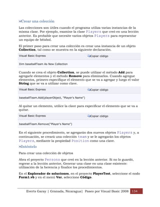 Crear una colección
Las colecciones son útiles cuando el programa utiliza varias instancias de la
misma clase. Por ejemplo, examine la clase Players que creó en una lección
anterior. Es probable que necesite varios objetos Players para representar
un equipo de béisbol.

El primer paso para crear una colección es crear una instancia de un objeto
Collection, tal como se muestra en la siguiente declaración.
Visual Basic Express                              Copiar código


Dim baseballTeam As New Collection


Cuando se crea el objeto Collection, se puede utilizar el método Add para
agregarle elementos y el método Remove para eliminarlos. Cuando agregue
elementos, primero especifique el elemento que se va a agregar y luego el valor
String que se va a utilizar como clave.
Visual Basic Express                              Copiar código


baseballTeam.Add(playerObject, "Player's Name")


Al quitar un elemento, utilice la clave para especificar el elemento que se va a
quitar.
Visual Basic Express                              Copiar código


baseballTeam.Remove("Player's Name")


En el siguiente procedimiento, se agregarán dos nuevos objetos Players y, a
continuación, se creará una colección team y se le agregarán los objetos
Players, mediante la propiedad Position como una clave.
 Inténtelo
Para crear una colección de objetos

Abra el proyecto Persons que creó en la lección anterior. Si no lo guardó,
regrese a la lección anterior, Generar una clase en una clase existente:
utilización de la herencia y finalice los procedimientos.

En el Explorador de soluciones, en el proyecto PlayerTest, seleccione el nodo
Form1.vb y en el menú Ver, seleccione Código.



     Everts Garay | Granada, Nicaragua| Paseo por Visual Basic 2008 134
 
