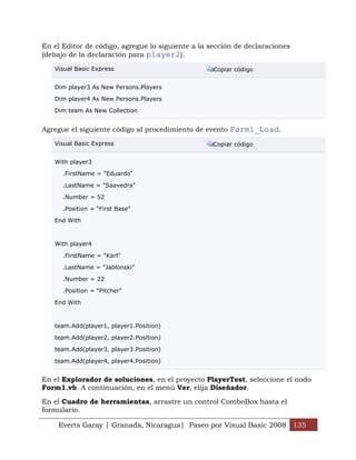 En el Editor de código, agregue lo siguiente a la sección de declaraciones
(debajo de la declaración para player2).

   Visual Basic Express                            Copiar código


   Dim player3 As New Persons.Players

   Dim player4 As New Persons.Players

   Dim team As New Collection


Agregue el siguiente código al procedimiento de evento Form1_Load.
   Visual Basic Express                            Copiar código


   With player3

      .FirstName = "Eduardo"

      .LastName = "Saavedra"

      .Number = 52

      .Position = "First Base"

   End With



   With player4

      .FirstName = "Karl"

      .LastName = "Jablonski"

      .Number = 22

      .Position = "Pitcher"

   End With



   team.Add(player1, player1.Position)

   team.Add(player2, player2.Position)

   team.Add(player3, player3.Position)

   team.Add(player4, player4.Position)


En el Explorador de soluciones, en el proyecto PlayerTest, seleccione el nodo
Form1.vb. A continuación, en el menú Ver, elija Diseñador.

En el Cuadro de herramientas, arrastre un control ComboBox hasta el
formulario.

    Everts Garay | Granada, Nicaragua| Paseo por Visual Basic 2008 135
 