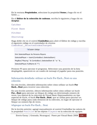 En la ventana Propiedades, seleccione la propiedad Items y haga clic en el
botón ....

En el Editor de la colección de cadenas, escriba lo siguiente y haga clic en
Aceptar.

Catcher
First Base
Pitcher
Shortstop
Haga doble clic en el control ComboBox para abrir el Editor de código y escriba
el siguiente código en el controlador de eventos
ComboBox1_SelectedIndexChanged.
                   Copiar código


   Dim SelectedPlayer As Persons.Players

   SelectedPlayer = team(ComboBox1.SelectedItem)

   MsgBox("Playing " & ComboBox1.SelectedItem & " is " & _

   SelectedPlayer.FullName & "!")


Presione F5 para ejecutar el programa. Seleccione una posición de la lista
desplegable, aparecerá en un cuadro de mensaje el jugador para esa posición.


Información detallada: utilizar un bucle For Each...Next en una
colección
En esta lección, obtendrá información sobre cómo utilizar un bucle For
Each...Next para recorrer una colección.

En una lección anterior, obtuvo información sobre cómo utilizar un bucle
For...Next para ejecutar un bloque de código un determinado número de
veces. Los objetos de la colección de Visual Basic Expressadmiten un tipo
especial de bucle, el bucle For Each...Next, que se utiliza para ejecutar un
bloque de código para cada elemento de la colección, en lugar de ejecutar el
bloque un número fijo de veces.
 Agregar un bucle For Each... Next
En la lección anterior, agregó manualmente al control ComboBox los valores de
la propiedad Position de los objetos Players en la colección de equipos.

    Everts Garay | Granada, Nicaragua| Paseo por Visual Basic 2008 136
 