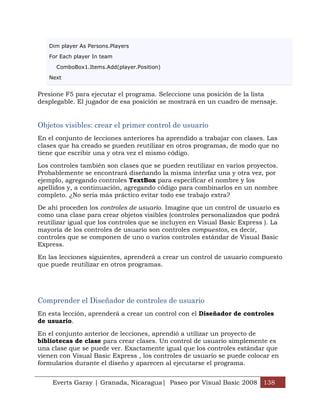 Dim player As Persons.Players

   For Each player In team

      ComboBox1.Items.Add(player.Position)

   Next


Presione F5 para ejecutar el programa. Seleccione una posición de la lista
desplegable. El jugador de esa posición se mostrará en un cuadro de mensaje.


Objetos visibles: crear el primer control de usuario
En el conjunto de lecciones anteriores ha aprendido a trabajar con clases. Las
clases que ha creado se pueden reutilizar en otros programas, de modo que no
tiene que escribir una y otra vez el mismo código.

Los controles también son clases que se pueden reutilizar en varios proyectos.
Probablemente se encontrará diseñando la misma interfaz una y otra vez, por
ejemplo, agregando controles TextBox para especificar el nombre y los
apellidos y, a continuación, agregando código para combinarlos en un nombre
completo. ¿No sería más práctico evitar todo ese trabajo extra?

De ahí proceden los controles de usuario. Imagine que un control de usuario es
como una clase para crear objetos visibles (controles personalizados que podrá
reutilizar igual que los controles que se incluyen en Visual Basic Express ). La
mayoría de los controles de usuario son controles compuestos, es decir,
controles que se componen de uno o varios controles estándar de Visual Basic
Express.

En las lecciones siguientes, aprenderá a crear un control de usuario compuesto
que puede reutilizar en otros programas.




Comprender el Diseñador de controles de usuario
En esta lección, aprenderá a crear un control con el Diseñador de controles
de usuario.

En el conjunto anterior de lecciones, aprendió a utilizar un proyecto de
bibliotecas de clase para crear clases. Un control de usuario simplemente es
una clase que se puede ver. Exactamente igual que los controles estándar que
vienen con Visual Basic Express , los controles de usuario se puede colocar en
formularios durante el diseño y aparecen al ejecutarse el programa.


    Everts Garay | Granada, Nicaragua| Paseo por Visual Basic 2008 138
 