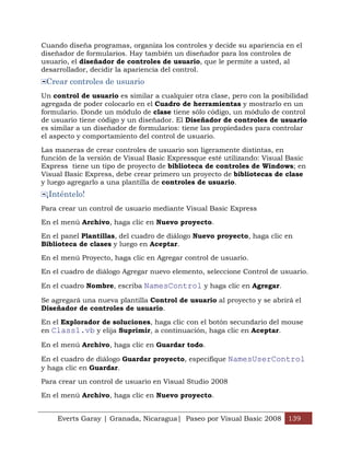 Cuando diseña programas, organiza los controles y decide su apariencia en el
diseñador de formularios. Hay también un diseñador para los controles de
usuario, el diseñador de controles de usuario, que le permite a usted, al
desarrollador, decidir la apariencia del control.
 Crear controles de usuario
Un control de usuario es similar a cualquier otra clase, pero con la posibilidad
agregada de poder colocarlo en el Cuadro de herramientas y mostrarlo en un
formulario. Donde un módulo de clase tiene sólo código, un módulo de control
de usuario tiene código y un diseñador. El Diseñador de controles de usuario
es similar a un diseñador de formularios: tiene las propiedades para controlar
el aspecto y comportamiento del control de usuario.

Las maneras de crear controles de usuario son ligeramente distintas, en
función de la versión de Visual Basic Expressque esté utilizando: Visual Basic
Express tiene un tipo de proyecto de biblioteca de controles de Windows; en
Visual Basic Express, debe crear primero un proyecto de bibliotecas de clase
y luego agregarlo a una plantilla de controles de usuario.
 ¡Inténtelo!
Para crear un control de usuario mediante Visual Basic Express

En el menú Archivo, haga clic en Nuevo proyecto.

En el panel Plantillas, del cuadro de diálogo Nuevo proyecto, haga clic en
Biblioteca de clases y luego en Aceptar.

En el menú Proyecto, haga clic en Agregar control de usuario.

En el cuadro de diálogo Agregar nuevo elemento, seleccione Control de usuario.

En el cuadro Nombre, escriba NamesControl y haga clic en Agregar.

Se agregará una nueva plantilla Control de usuario al proyecto y se abrirá el
Diseñador de controles de usuario.

En el Explorador de soluciones, haga clic con el botón secundario del mouse
en Class1.vb y elija Suprimir, a continuación, haga clic en Aceptar.

En el menú Archivo, haga clic en Guardar todo.

En el cuadro de diálogo Guardar proyecto, especifique NamesUserControl
y haga clic en Guardar.

Para crear un control de usuario en Visual Studio 2008

En el menú Archivo, haga clic en Nuevo proyecto.


    Everts Garay | Granada, Nicaragua| Paseo por Visual Basic 2008 139
 