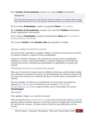 En el Cuadro de herramientas, arrastre un control Label al diseñador.
     Sugerencia

   El Cuadro de herramientas es más fácil de utilizar si mantiene la ventana abierta. Puede
   hacer esto haciendo clic en el icono Ocultar automáticamente, que parece una chincheta.


En la ventana Propiedades, cambie la propiedad Name a FullName.

En el Cuadro de herramientas, arrastre tres controles Textbox al diseñador.
Puede organizarlos como quiera.

En la ventana Propiedades, cambie las propiedades Name por FirstName,
MiddleName y LastName.
En el menú Archivo, elija Guardar todo para guardar el trabajo


Agregar código al control de usuario
En esta lección, aprenderá a agregar código al control de usuario para mostrar
el nombre completo y exponer nuevas propiedades.

Como los controles estándar, los controles de usuario tienen propiedades,
métodos y eventos. Como desarrollador, escribirá código para controlar los
eventos del control y decidirá qué propiedades se expondrán al usuario del
control.
 Controlar eventos en un control de usuario
Para que el control de usuario sea de utilidad, tendrá que escribir algún código
que controle los eventos del control. Un procedimiento de control de eventos de
un control de usuario no es distinto del que se escribe para un formulario o un
control.

En este ejemplo, escribirá un procedimiento de evento que actualizará la
etiqueta FullName con el contenido de los cuadros FirstName,
MiddleName y LastName según escriba, con el controlador de eventos
TextChanged.
 Inténtelo
Para agregar código a un control de usuario

Abra el proyecto NamesUserControl que creó en la lección anterior. Si no lo
guardó, primero deberá regresar a la lección anterior, Comprender el Diseñador
de controles de usuario, y realizar hasta el final los procedimientos de esa
lección.

    Everts Garay | Granada, Nicaragua| Paseo por Visual Basic 2008 141
 