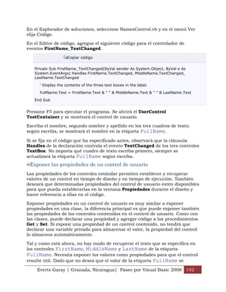 En el Explorador de soluciones, seleccione NamesControl.vb y en el menú Ver
elija Código.

En el Editor de código, agregue el siguiente código para el controlador de
eventos FirstName_TextChanged.

                     Copiar código


   Private Sub FirstName_TextChanged(ByVal sender As System.Object, ByVal e As
   System.EventArgs) Handles FirstName.TextChanged, MiddleName.TextChanged,
   LastName.TextChanged

      ' Display the contents of the three text boxes in the label.

      FullName.Text = FirstName.Text & " " & MiddleName.Text & " " & LastName.Text

   End Sub


Presione F5 para ejecutar el programa. Se abrirá el UserControl
TestContainer y se mostrará el control de usuario.

Escriba el nombre, segundo nombre y apellido en los tres cuadros de texto;
según escriba, se mostrará el nombre en la etiqueta FullName.

Si se fija en el código que ha especificado antes, observará que la cláusula
Handles de la declaración controla el evento TextChanged de los tres controles
TextBox. No importa qué cuadro de texto escriba primero, siempre se
actualizará la etiqueta FullName según escriba.
 Exponer las propiedades de un control de usuario
Las propiedades de los controles estándar permiten establecer y recuperar
valores de un control en tiempo de diseño y en tiempo de ejecución. También
deseará que determinadas propiedades del control de usuario estén disponibles
para que pueda establecerlas en la ventana Propiedades durante el diseño y
hacer referencia a ellas en el código.

Exponer propiedades en un control de usuario es muy similar a exponer
propiedades en una clase, la diferencia principal es que puede exponer también
las propiedades de los controles contenidos en el control de usuario. Como con
las clases, puede declarar una propiedad y agregar código a los procedimientos
Get y Set. Si expone una propiedad de un control contenido, no tendrá que
declarar una variable privada para almacenar el valor, la propiedad del control
lo almacena automáticamente.

Tal y como está ahora, no hay modo de recuperar el texto que se especifica en
los controles FirstName, MiddleName y LastName de la etiqueta
FullName. Necesita exponer los valores como propiedades para que el control
resulte útil. Dado que no desea que el valor de la etiqueta FullName se

    Everts Garay | Granada, Nicaragua| Paseo por Visual Basic 2008 142
 