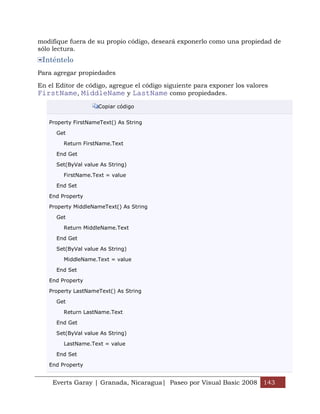 modifique fuera de su propio código, deseará exponerlo como una propiedad de
sólo lectura.
 Inténtelo
Para agregar propiedades

En el Editor de código, agregue el código siguiente para exponer los valores
FirstName, MiddleName y LastName como propiedades.
                     Copiar código


   Property FirstNameText() As String

      Get

        Return FirstName.Text

      End Get

      Set(ByVal value As String)

        FirstName.Text = value

      End Set

   End Property

   Property MiddleNameText() As String

      Get

        Return MiddleName.Text

      End Get

      Set(ByVal value As String)

        MiddleName.Text = value

      End Set

   End Property

   Property LastNameText() As String

      Get

        Return LastName.Text

      End Get

      Set(ByVal value As String)

        LastName.Text = value

      End Set

   End Property


    Everts Garay | Granada, Nicaragua| Paseo por Visual Basic 2008 143
 