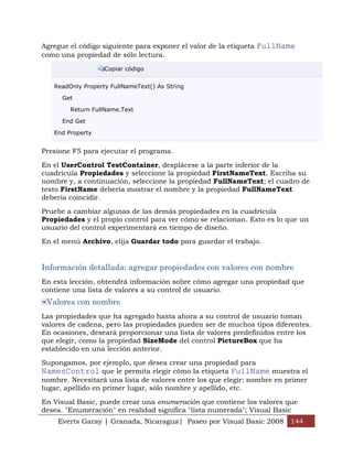Agregue el código siguiente para exponer el valor de la etiqueta FullName
como una propiedad de sólo lectura.

                   Copiar código


   ReadOnly Property FullNameText() As String

      Get

        Return FullName.Text

      End Get

   End Property


Presione F5 para ejecutar el programa.

En el UserControl TestContainer, desplácese a la parte inferior de la
cuadrícula Propiedades y seleccione la propiedad FirstNameText. Escriba su
nombre y, a continuación, seleccione la propiedad FullNameText; el cuadro de
texto FirstName debería mostrar el nombre y la propiedad FullNameText
debería coincidir.

Pruebe a cambiar algunas de las demás propiedades en la cuadrícula
Propiedades y el propio control para ver cómo se relacionan. Esto es lo que un
usuario del control experimentará en tiempo de diseño.

En el menú Archivo, elija Guardar todo para guardar el trabajo.


Información detallada: agregar propiedades con valores con nombre
En esta lección, obtendrá información sobre cómo agregar una propiedad que
contiene una lista de valores a su control de usuario.
 Valores con nombre
Las propiedades que ha agregado hasta ahora a su control de usuario toman
valores de cadena, pero las propiedades pueden ser de muchos tipos diferentes.
En ocasiones, deseará proporcionar una lista de valores predefinidos entre los
que elegir, como la propiedad SizeMode del control PictureBox que ha
establecido en una lección anterior.

Supongamos, por ejemplo, que desea crear una propiedad para
NamesControl que le permita elegir cómo la etiqueta FullName muestra el
nombre. Necesitará una lista de valores entre los que elegir: nombre en primer
lugar, apellido en primer lugar, sólo nombre y apellido, etc.

En Visual Basic, puede crear una enumeración que contiene los valores que
desea. "Enumeración" en realidad significa "lista numerada"; Visual Basic
    Everts Garay | Granada, Nicaragua| Paseo por Visual Basic 2008 144
 