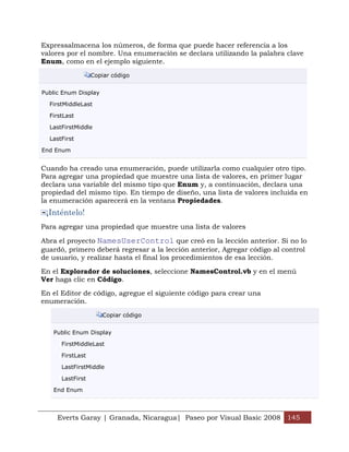 Expressalmacena los números, de forma que puede hacer referencia a los
valores por el nombre. Una enumeración se declara utilizando la palabra clave
Enum, como en el ejemplo siguiente.

                  Copiar código


Public Enum Display

  FirstMiddleLast

  FirstLast

  LastFirstMiddle

  LastFirst

End Enum


Cuando ha creado una enumeración, puede utilizarla como cualquier otro tipo.
Para agregar una propiedad que muestre una lista de valores, en primer lugar
declara una variable del mismo tipo que Enum y, a continuación, declara una
propiedad del mismo tipo. En tiempo de diseño, una lista de valores incluida en
la enumeración aparecerá en la ventana Propiedades.
 ¡Inténtelo!
Para agregar una propiedad que muestre una lista de valores

Abra el proyecto NamesUserControl que creó en la lección anterior. Si no lo
guardó, primero deberá regresar a la lección anterior, Agregar código al control
de usuario, y realizar hasta el final los procedimientos de esa lección.

En el Explorador de soluciones, seleccione NamesControl.vb y en el menú
Ver haga clic en Código.

En el Editor de código, agregue el siguiente código para crear una
enumeración.

                      Copiar código


   Public Enum Display

      FirstMiddleLast

      FirstLast

      LastFirstMiddle

      LastFirst

   End Enum



     Everts Garay | Granada, Nicaragua| Paseo por Visual Basic 2008 145
 